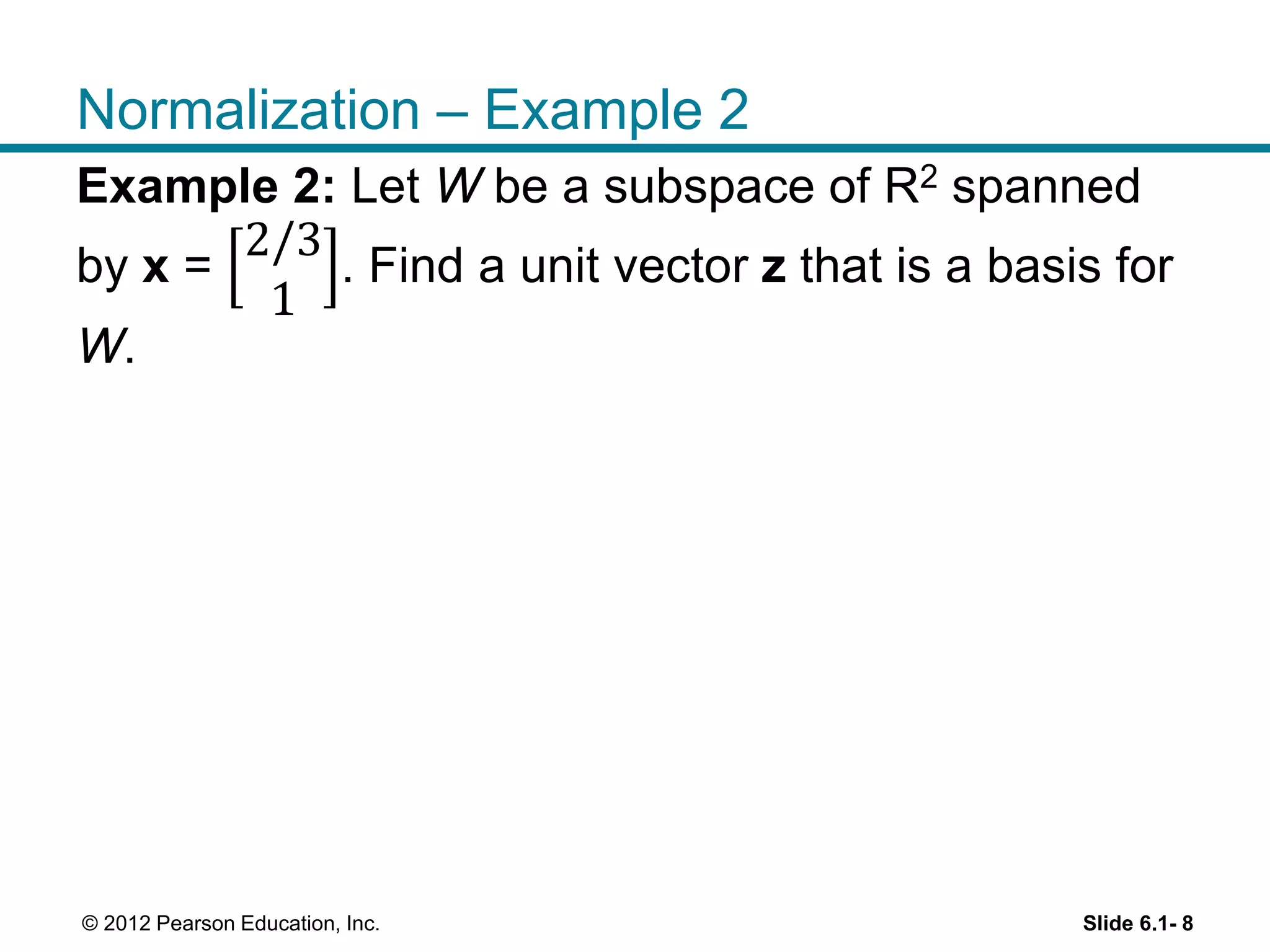 Slide 6.1- 8© 2012 Pearson Education, Inc.
Normalization – Example 2
Example 2: Let W be a subspace of R2 spanned
by x =
2/3
1
. Find a unit vector z that is a basis for
W.
 