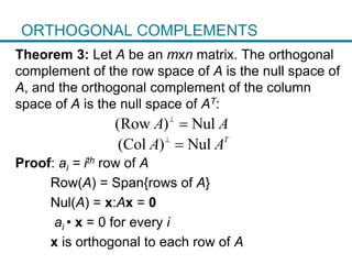 ORTHOGONAL COMPLEMENTS
Theorem 3: Let A be an mxn matrix. The orthogonal
complement of the row space of A is the null space of
A, and the orthogonal complement of the column
space of A is the null space of AT:
Proof: ai = ith row of A
Row(A) = Span{rows of A}
Nul(A) = x:Ax = 0
ai • x = 0 for every i
x is orthogonal to each row of A
(Row ) NulA A

(Col ) Nul T
A A

 