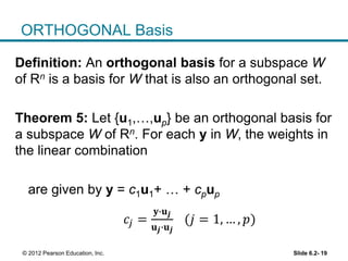 Slide 6.2- 19© 2012 Pearson Education, Inc.
ORTHOGONAL Basis
Definition: An orthogonal basis for a subspace W
of Rn is a basis for W that is also an orthogonal set.
Theorem 5: Let {u1,…,up} be an orthogonal basis for
a subspace W of Rn. For each y in W, the weights in
the linear combination
are given by y = c1u1+ … + cpup
𝑐𝑗 =
𝐲∙𝐮 𝒋
𝐮 𝒋∙𝐮 𝒋
(𝑗 = 1, … , 𝑝)
 