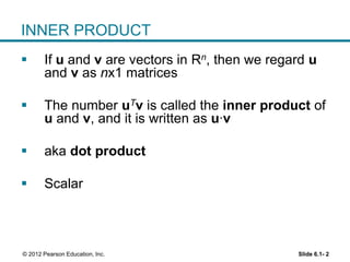 Slide 6.1- 2© 2012 Pearson Education, Inc.
INNER PRODUCT
 If u and v are vectors in Rn, then we regard u
and v as nx1 matrices
 The number uTv is called the inner product of
u and v, and it is written as u∙v
 aka dot product
 Scalar
 