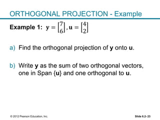 Slide 6.2- 23© 2012 Pearson Education, Inc.
ORTHOGONAL PROJECTION - Example
Example 1: 𝐲 =
7
6
, 𝐮 =
4
2
a) Find the orthogonal projection of y onto u.
b) Write y as the sum of two orthogonal vectors,
one in Span {u} and one orthogonal to u.
 