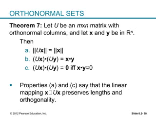 Slide 6.2- 30© 2012 Pearson Education, Inc.
ORTHONORMAL SETS
Theorem 7: Let U be an mxn matrix with
orthonormal columns, and let x and y be in Rn.
Then
a. ||Ux|| = ||x||
b. (Ux)•(Uy) = x•y
c. (Ux)•(Uy) = 0 iff x•y=0
 Properties (a) and (c) say that the linear
mapping x Ux preserves lengths and
orthogonality.
 