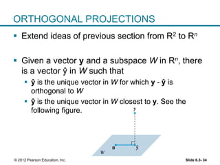 Slide 6.3- 34© 2012 Pearson Education, Inc.
ORTHOGONAL PROJECTIONS
 Extend ideas of previous section from R2 to Rn
 Given a vector y and a subspace W in Rn, there
is a vector ŷ in W such that
 ŷ is the unique vector in W for which y - ŷ is
orthogonal to W
 ŷ is the unique vector in W closest to y. See the
following figure.
ˆy
 