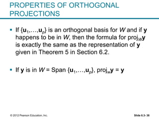 Slide 6.3- 38© 2012 Pearson Education, Inc.
PROPERTIES OF ORTHOGONAL
PROJECTIONS
 If {u1,…,up} is an orthogonal basis for W and if y
happens to be in W, then the formula for projWy
is exactly the same as the representation of y
given in Theorem 5 in Section 6.2.
 If y is in W = Span {u1,…,up}, projwy = y
 
