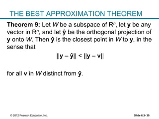 Slide 6.3- 39© 2012 Pearson Education, Inc.
THE BEST APPROXIMATION THEOREM
Theorem 9: Let W be a subspace of Rn, let y be any
vector in Rn, and let ŷ be the orthogonal projection of
y onto W. Then ŷ is the closest point in W to y, in the
sense that
||y – ŷ|| < ||y – v||
for all v in W distinct from ŷ.
 