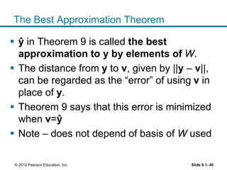 The Best Approximation Theorem
 ŷ in Theorem 9 is called the best
approximation to y by elements of W.
 The distance from y to v, given by ||y – v||,
can be regarded as the “error” of using v in
place of y.
 Theorem 9 says that this error is minimized
when v=ŷ
 Note – does not depend of basis of W used
Slide 6.1- 40© 2012 Pearson Education, Inc.
 