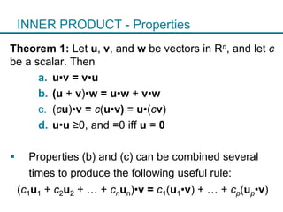 INNER PRODUCT - Properties
Theorem 1: Let u, v, and w be vectors in Rn, and let c
be a scalar. Then
a. u•v = v•u
b. (u + v)•w = u•w + v•w
c. (cu)•v = c(u•v) = u•(cv)
d. u•u ≥0, and =0 iff u = 0
 Properties (b) and (c) can be combined several
times to produce the following useful rule:
(c1u1 + c2u2 + … + cnun)•v = c1(u1•v) + … + cp(up•v)
 