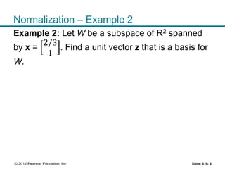 Slide 6.1- 8© 2012 Pearson Education, Inc.
Normalization – Example 2
Example 2: Let W be a subspace of R2 spanned
by x =
2/3
1
. Find a unit vector z that is a basis for
W.
 