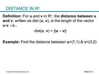 Slide 6.1- 9© 2012 Pearson Education, Inc.
DISTANCE IN Rn
Definition: For u and v in Rn, the distance between u
and v, written as dist (u, v), is the length of the vector
u-v. i.e.,
dist(u, v) = ||u – v||
Example: Find the distance between u=(7,1) & v=(3,2)
 