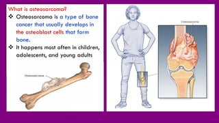 What is osteosarcoma?
 Osteosarcoma is a type of bone
cancer that usually develops in
the osteoblast cells that form
bone.
 It happens most often in children,
adolescents, and young adults
 
