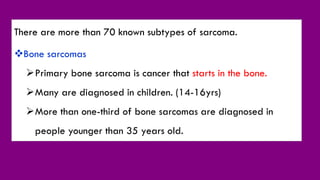There are more than 70 known subtypes of sarcoma.
Bone sarcomas
Primary bone sarcoma is cancer that starts in the bone.
Many are diagnosed in children. (14-16yrs)
More than one-third of bone sarcomas are diagnosed in
people younger than 35 years old.
 