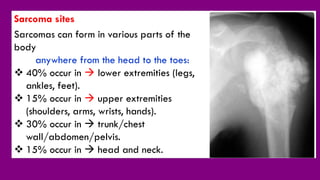 Sarcoma sites
Sarcomas can form in various parts of the
body
anywhere from the head to the toes:
 40% occur in  lower extremities (legs,
ankles, feet).
 15% occur in  upper extremities
(shoulders, arms, wrists, hands).
 30% occur in  trunk/chest
wall/abdomen/pelvis.
 15% occur in  head and neck.
 