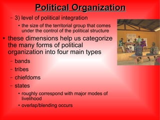 Political Organization 3) level of political integration  the size of the territorial group that comes under the control of the political structure these dimensions help us categorize the many forms of political organization into four main types bands tribes chiefdoms states roughly correspond with major modes of livelihood overlap/blending occurs 