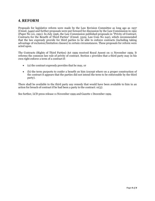 4. REFORM
Proposals for legislative reform were made by the Law Revision Committee as long ago as 1937
(Cmnd. 5449) and further proposals were put forward for discussion by the Law Commission in 1991
(Paper No 121, 1991). In July 1996, the Law Commission published proposals in "Privity of Contract;
Contracts for the Benefit of Third Parties" (Cmnd. 3329; Law Com No 242), which recommended
that the law expressly provide for third parties to be able to enforce contracts (including taking
advantage of exclusion/limitation clauses) in certain circumstances. These proposals for reform were
acted upon.

The Contracts (Rights of Third Parties) Act 1999 received Royal Assent on 11 November 1999. It
reforms the common law rule of privity of contract. Section 1 provides that a third party may in his
own right enforce a term of a contract if:

       (a) the contract expressly provides that he may, or

       (b) the term purports to confer a benefit on him (except where on a proper construction of
       the contract it appears that the parties did not intend the term to be enforceable by the third
       party).

There shall be available to the third party any remedy that would have been available to him in an
action for breach of contract if he had been a party to the contract: s1(5).

See further, LCD press release 11 November 1999 and Gazette 1 December 1999.




                                                                                             Page 4 of 4
 