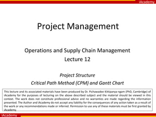iAcademy
iAcademy
Project Management
Operations and Supply Chain Management
Lecture 12
Project Structure
Critical Path Method (CPM) and Gantt Chart
This lecture and its associated materials have been produced by Dr. Pichawadee Kittipanya-ngam (PhD, Cambridge) of
iAcademy for the purposes of lecturing on the above described subject and the material should be viewed in this
context. The work does not constitute professional advice and no warranties are made regarding the information
presented. The Author and iAcademy do not accept any liability for the consequences of any action taken as a result of
the work or any recommendations made or inferred. Permission to use any of these materials must be first granted by
iAcademy.
 