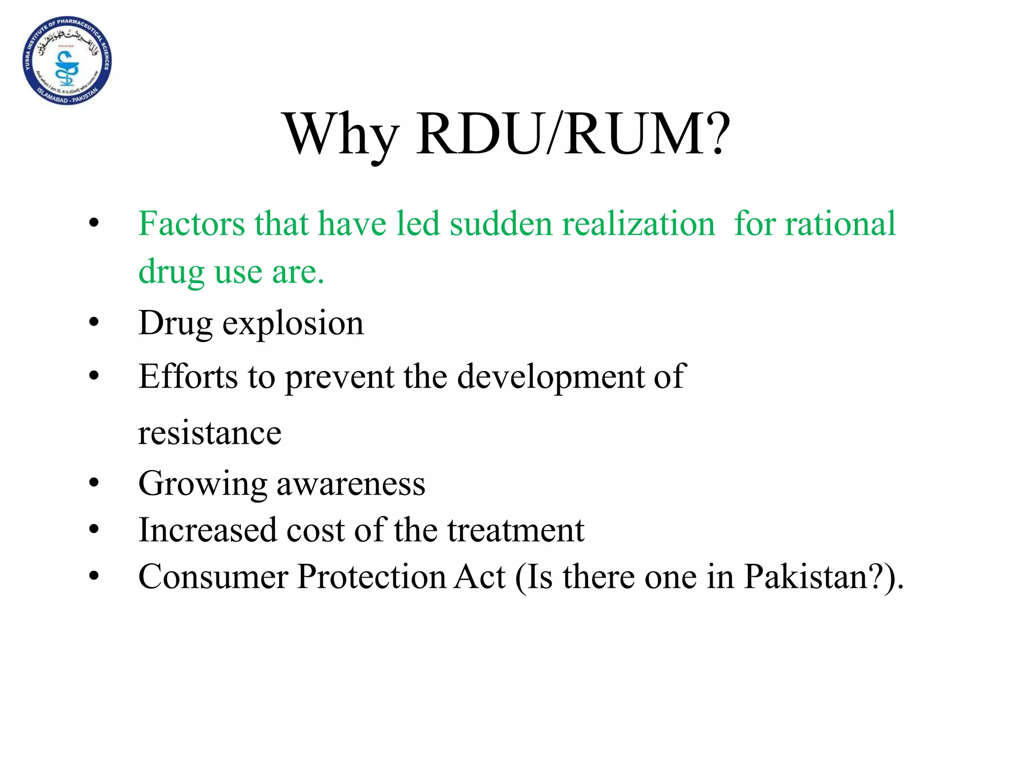 Why RDU/RUM?
• Factors that have led sudden realization for rational
drug use are.
• Drug explosion
• Efforts to prevent the development of
resistance
• Growing awareness
• Increased cost of the treatment
• Consumer Protection Act (Is there one in Pakistan?).
 