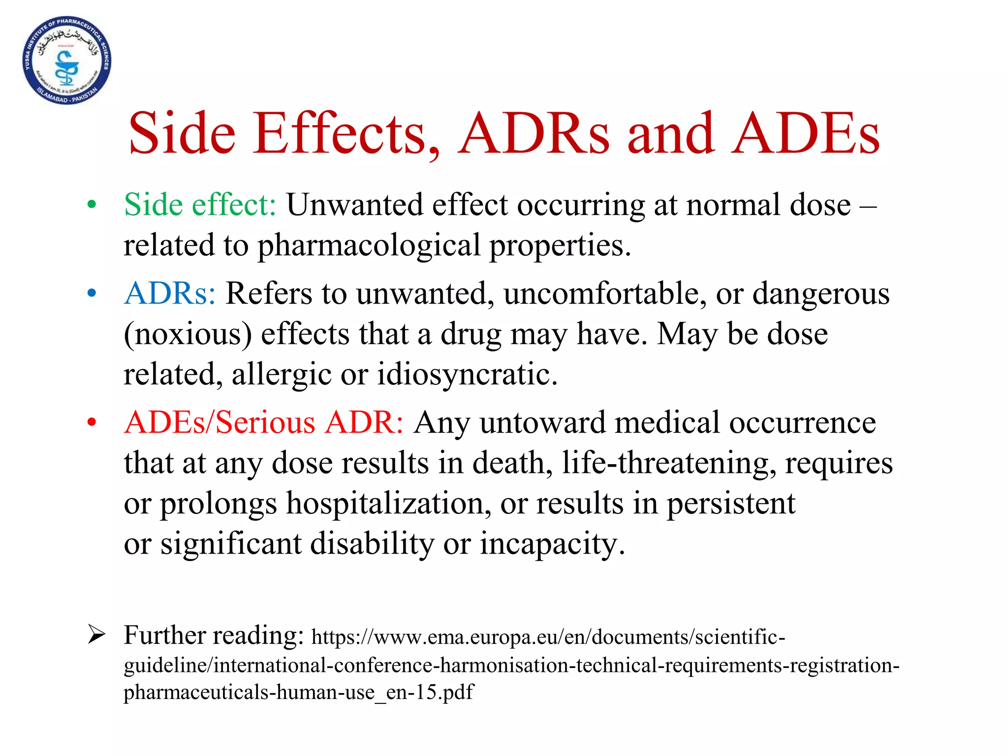 Side Effects, ADRs and ADEs
• Side effect: Unwanted effect occurring at normal dose –
related to pharmacological properties.
• ADRs: Refers to unwanted, uncomfortable, or dangerous
(noxious) effects that a drug may have. May be dose
related, allergic or idiosyncratic.
• ADEs/Serious ADR: Any untoward medical occurrence
that at any dose results in death, life-threatening, requires
or prolongs hospitalization, or results in persistent
or significant disability or incapacity.
 Further reading: https://www.ema.europa.eu/en/documents/scientific-
guideline/international-conference-harmonisation-technical-requirements-registration-
pharmaceuticals-human-use_en-15.pdf
 