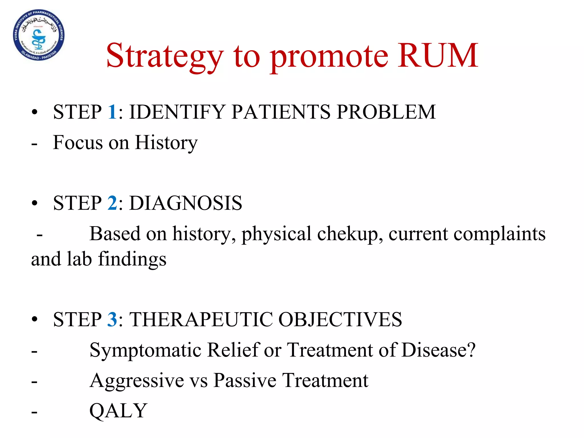 Strategy to promote RUM
• STEP 1: IDENTIFY PATIENTS PROBLEM
- Focus on History
• STEP 2: DIAGNOSIS
- Based on history, physical chekup, current complaints
and lab findings
• STEP 3: THERAPEUTIC OBJECTIVES
- Symptomatic Relief or Treatment of Disease?
- Aggressive vs Passive Treatment
- QALY
 