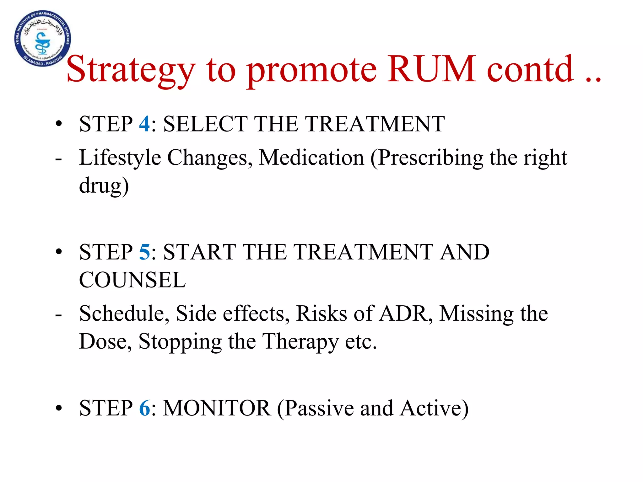 • STEP 4: SELECT THE TREATMENT
- Lifestyle Changes, Medication (Prescribing the right
drug)
• STEP 5: START THE TREATMENT AND
COUNSEL
- Schedule, Side effects, Risks of ADR, Missing the
Dose, Stopping the Therapy etc.
• STEP 6: MONITOR (Passive and Active)
Strategy to promote RUM contd ..
 