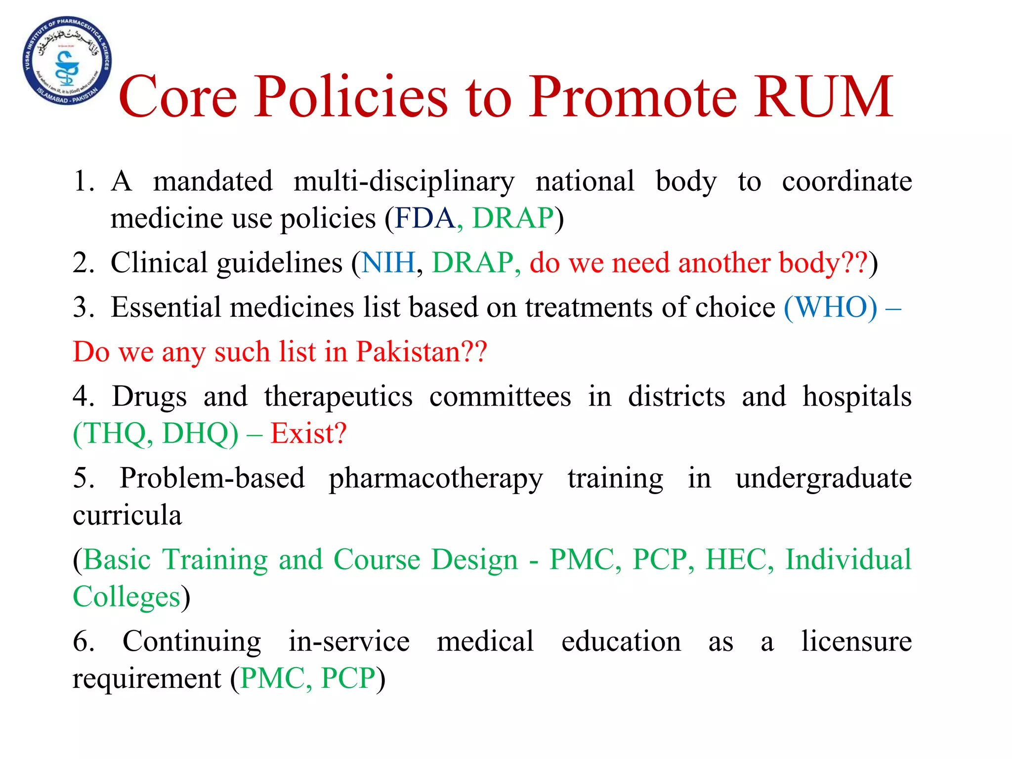 Core Policies to Promote RUM
1. A mandated multi-disciplinary national body to coordinate
medicine use policies (FDA, DRAP)
2. Clinical guidelines (NIH, DRAP, do we need another body??)
3. Essential medicines list based on treatments of choice (WHO) –
Do we any such list in Pakistan??
4. Drugs and therapeutics committees in districts and hospitals
(THQ, DHQ) – Exist?
5. Problem-based pharmacotherapy training in undergraduate
curricula
(Basic Training and Course Design - PMC, PCP, HEC, Individual
Colleges)
6. Continuing in-service medical education as a licensure
requirement (PMC, PCP)
 