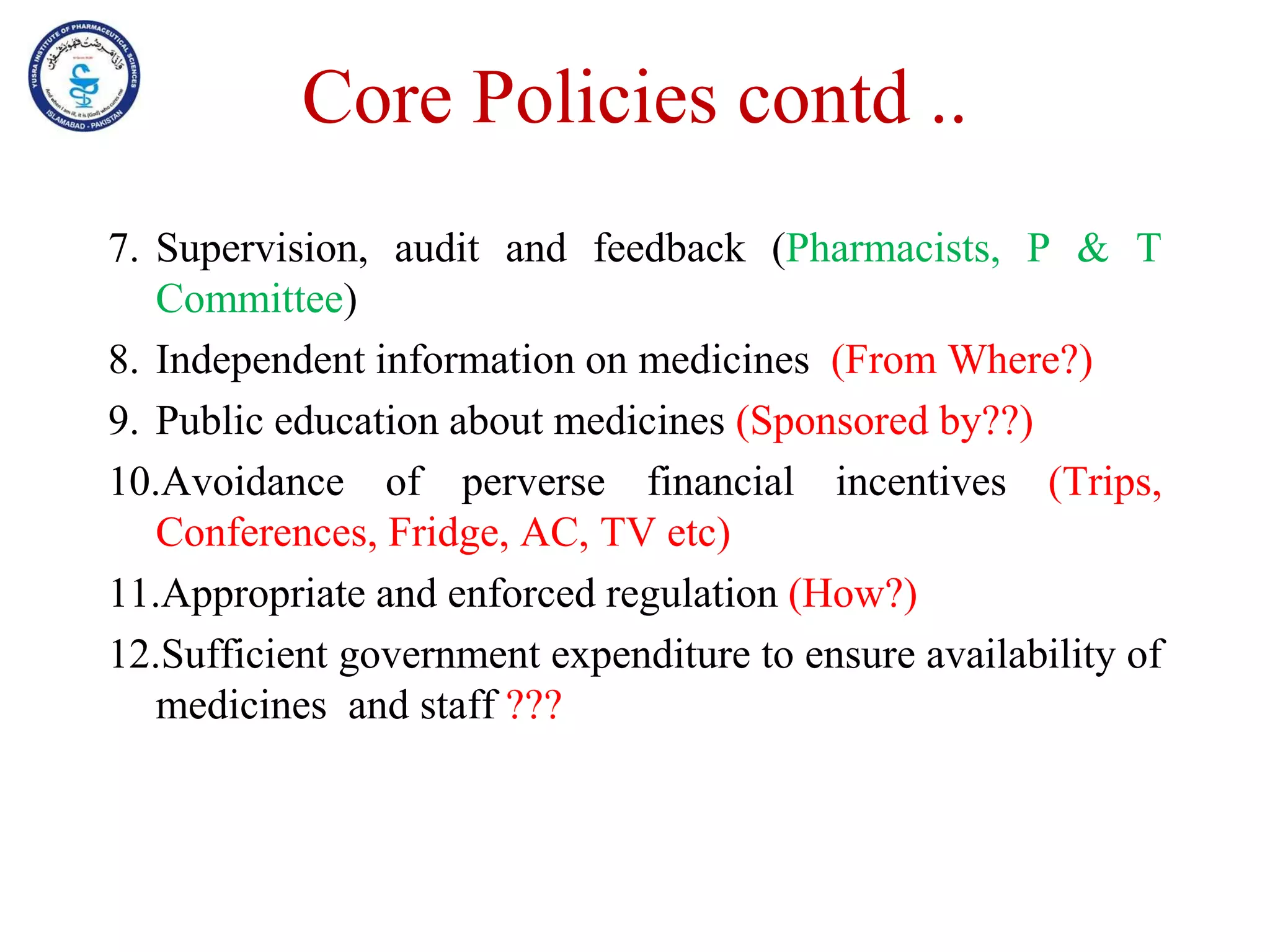 Core Policies contd ..
7. Supervision, audit and feedback (Pharmacists, P & T
Committee)
8. Independent information on medicines (From Where?)
9. Public education about medicines (Sponsored by??)
10.Avoidance of perverse financial incentives (Trips,
Conferences, Fridge, AC, TV etc)
11.Appropriate and enforced regulation (How?)
12.Sufficient government expenditure to ensure availability of
medicines and staff ???
 