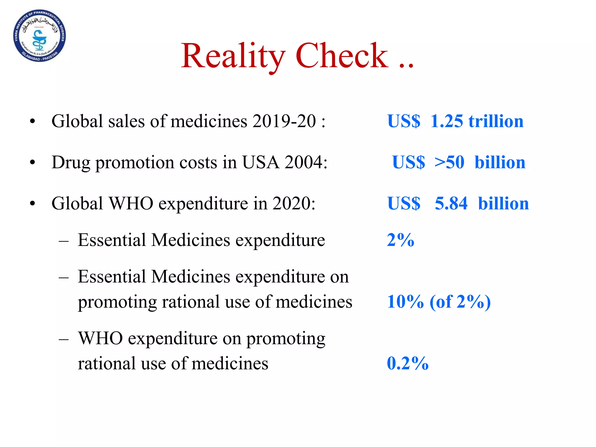 Reality Check ..
• Global sales of medicines 2019-20 : US$ 1.25 trillion
• Drug promotion costs in USA 2004: US$ >50 billion
• Global WHO expenditure in 2020: US$ 5.84 billion
– Essential Medicines expenditure 2%
– Essential Medicines expenditure on
promoting rational use of medicines 10% (of 2%)
– WHO expenditure on promoting
rational use of medicines 0.2%
 
