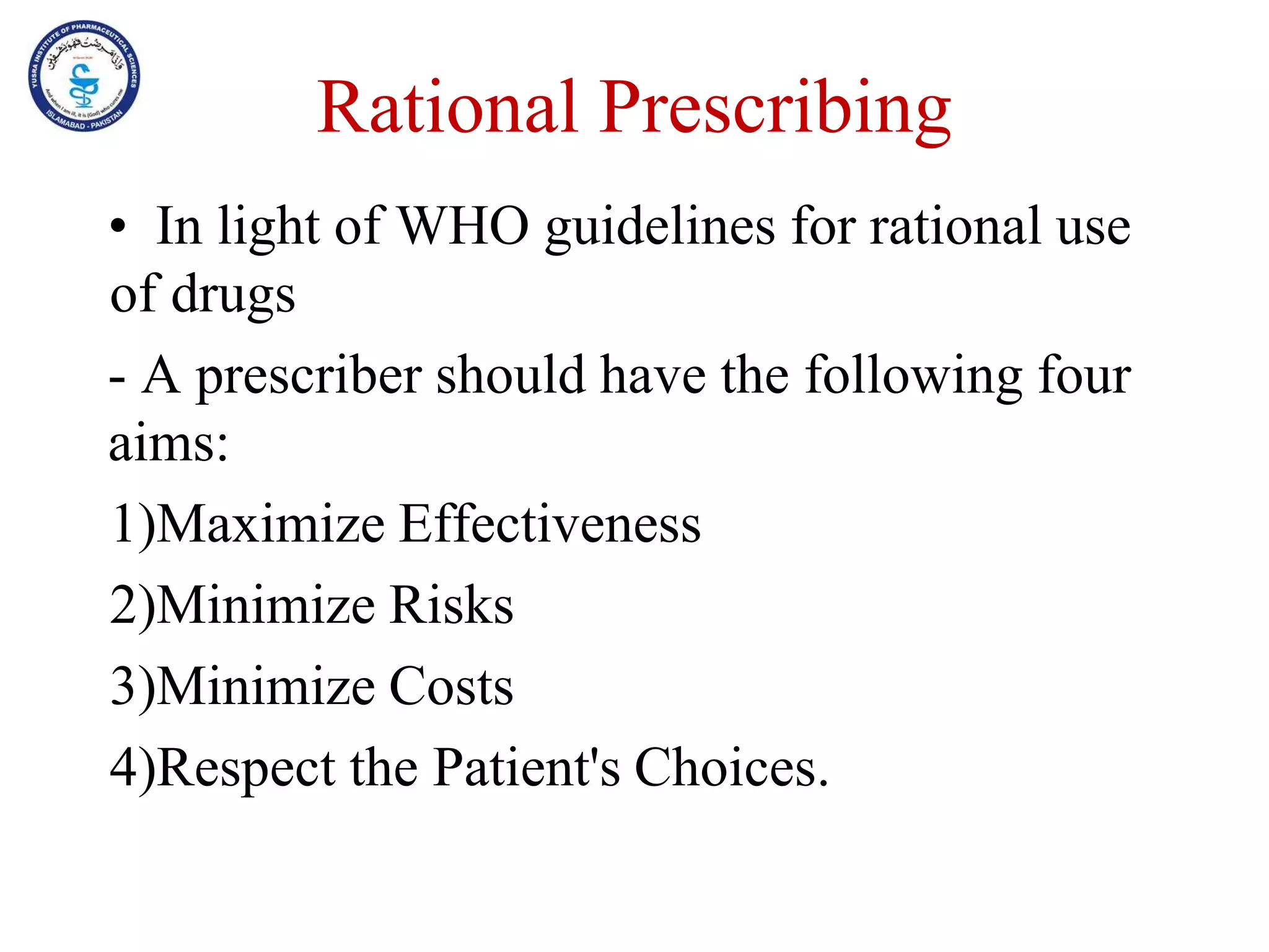 Rational Prescribing
• In light of WHO guidelines for rational use
of drugs
- A prescriber should have the following four
aims:
1)Maximize Effectiveness
2)Minimize Risks
3)Minimize Costs
4)Respect the Patient's Choices.
 