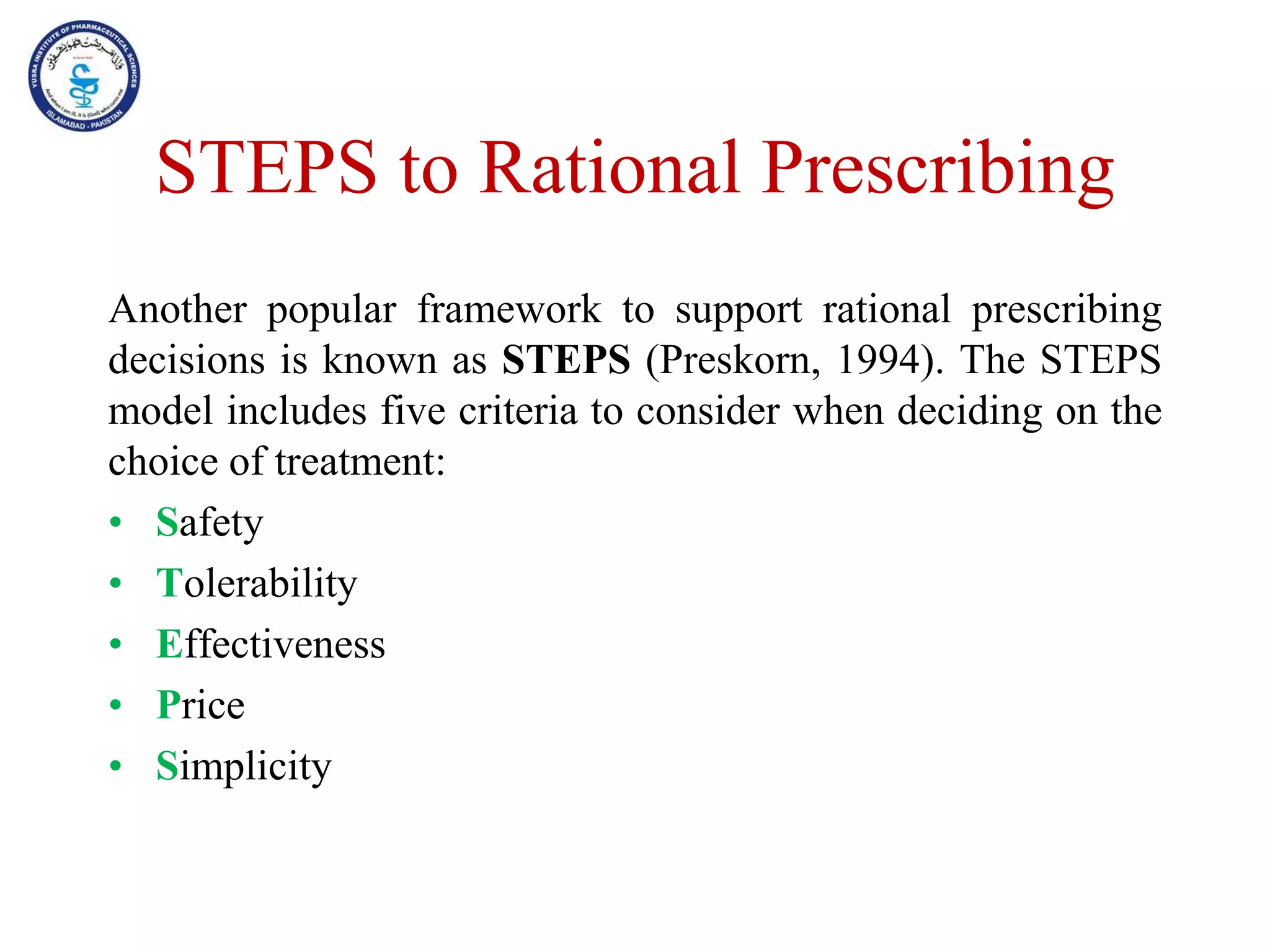 STEPS to Rational Prescribing
Another popular framework to support rational prescribing
decisions is known as STEPS (Preskorn, 1994). The STEPS
model includes five criteria to consider when deciding on the
choice of treatment:
• Safety
• Tolerability
• Effectiveness
• Price
• Simplicity
 