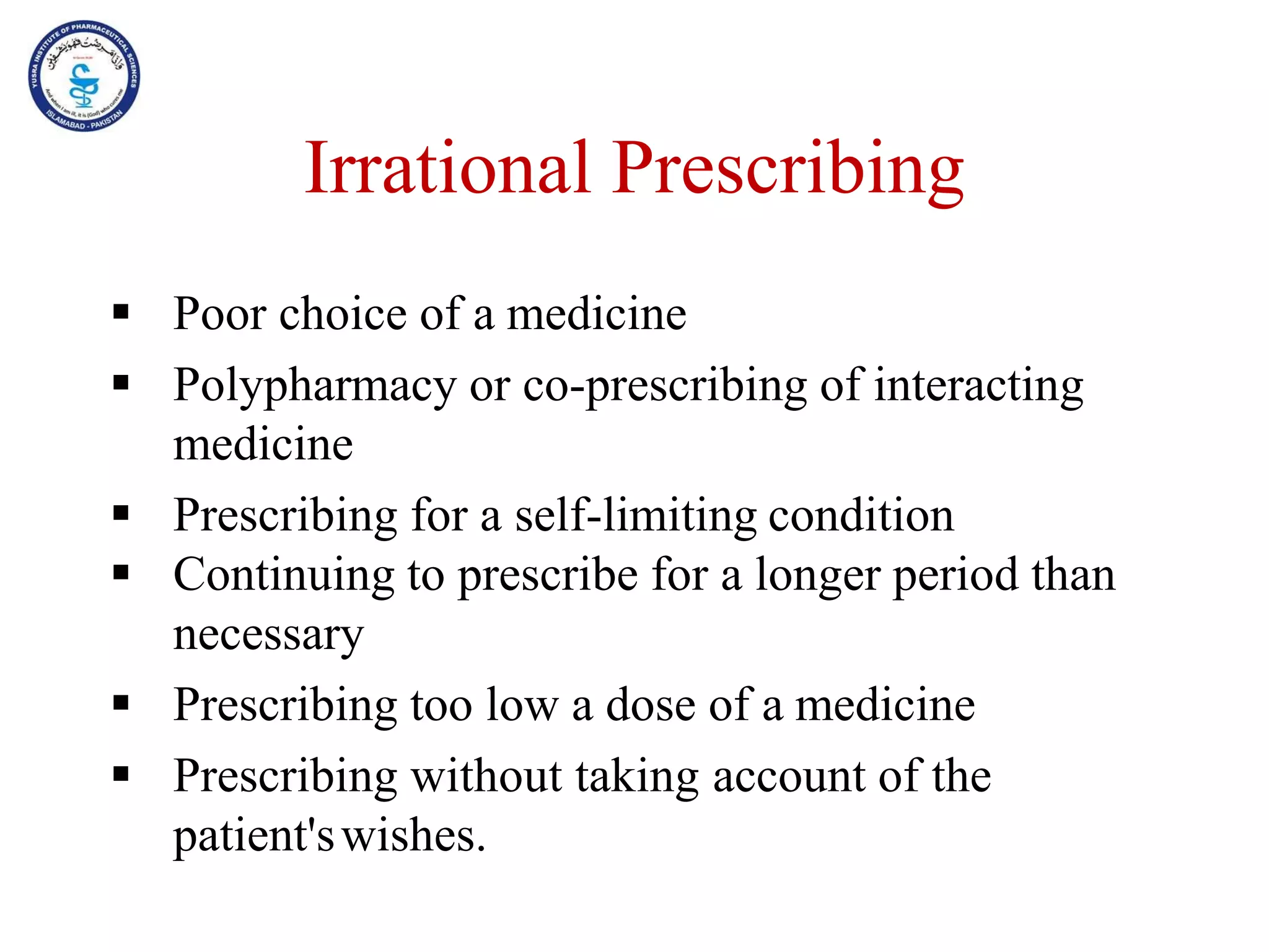 Irrational Prescribing
 Poor choice of a medicine
 Polypharmacy or co-prescribing of interacting
medicine
 Prescribing for a self-limiting condition
 Continuing to prescribe for a longer period than
necessary
 Prescribing too low a dose of a medicine
 Prescribing without taking account of the
patient'swishes.
 