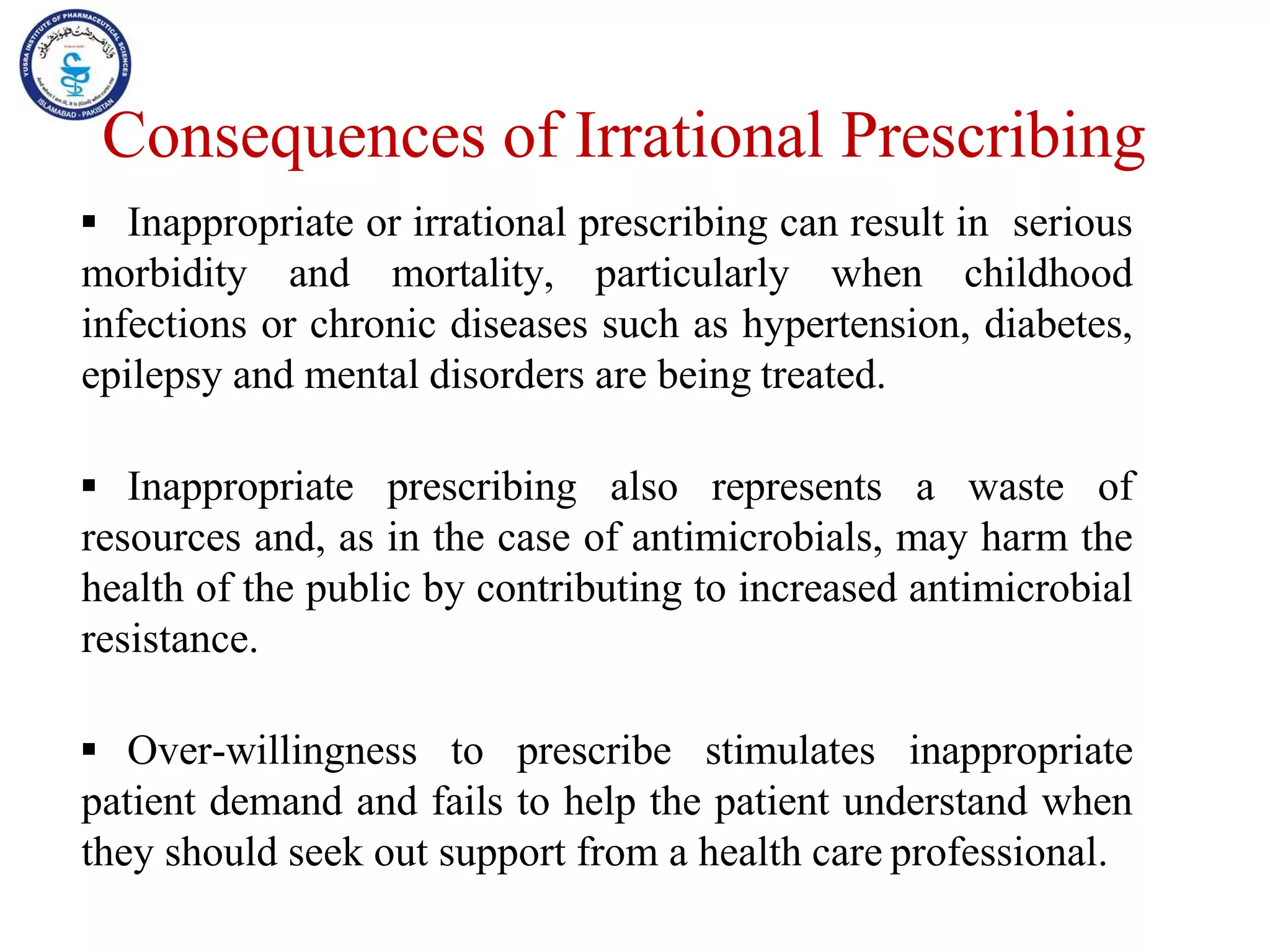  Inappropriate or irrational prescribing can result in serious
morbidity and mortality, particularly when childhood
infections or chronic diseases such as hypertension, diabetes,
epilepsy and mental disorders are being treated.
 Inappropriate prescribing also represents a waste of
resources and, as in the case of antimicrobials, may harm the
health of the public by contributing to increased antimicrobial
resistance.
 Over-willingness to prescribe stimulates inappropriate
patient demand and fails to help the patient understand when
they should seek out support from a health care professional.
Consequences of Irrational Prescribing
 