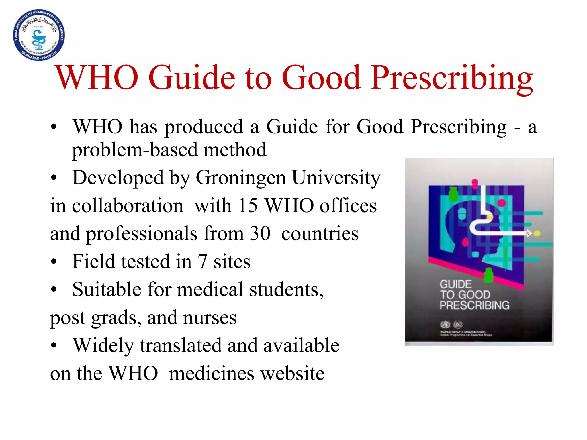 WHO Guide to Good Prescribing
• WHO has produced a Guide for Good Prescribing - a
problem-based method
• Developed by Groningen University
in collaboration with 15 WHO offices
and professionals from 30 countries
• Field tested in 7 sites
• Suitable for medical students,
post grads, and nurses
• Widely translated and available
on the WHO medicines website
 