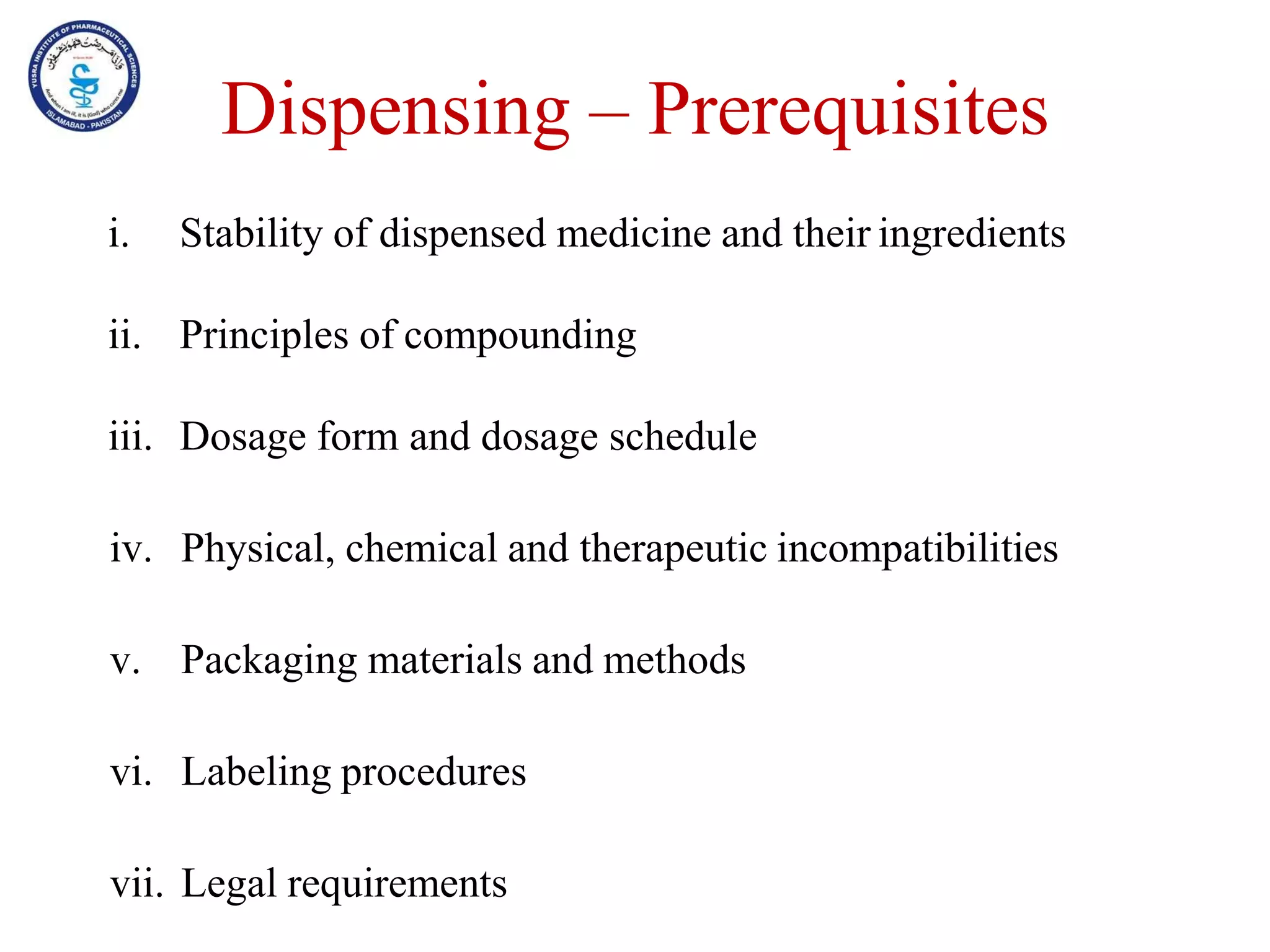 Dispensing – Prerequisites
i. Stability of dispensed medicine and their ingredients
ii. Principles of compounding
iii. Dosage form and dosage schedule
iv. Physical, chemical and therapeutic incompatibilities
v. Packaging materials and methods
vi. Labeling procedures
vii. Legal requirements
 