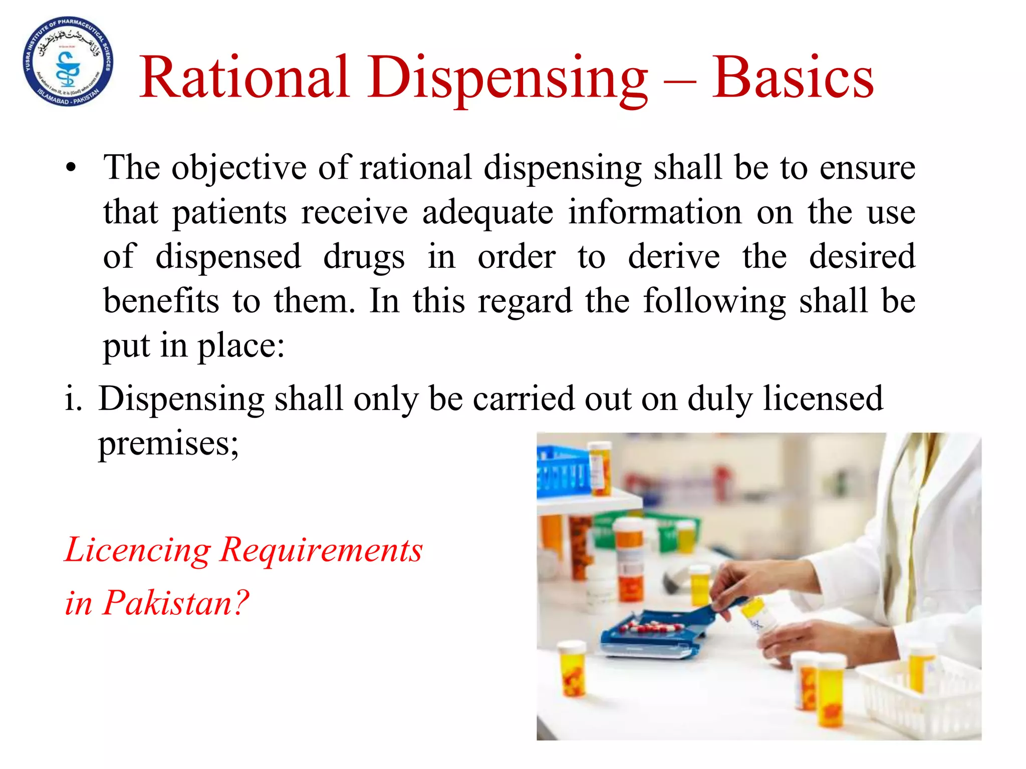 Rational Dispensing – Basics
• The objective of rational dispensing shall be to ensure
that patients receive adequate information on the use
of dispensed drugs in order to derive the desired
benefits to them. In this regard the following shall be
put in place:
i. Dispensing shall only be carried out on duly licensed
premises;
Licencing Requirements
in Pakistan?
 