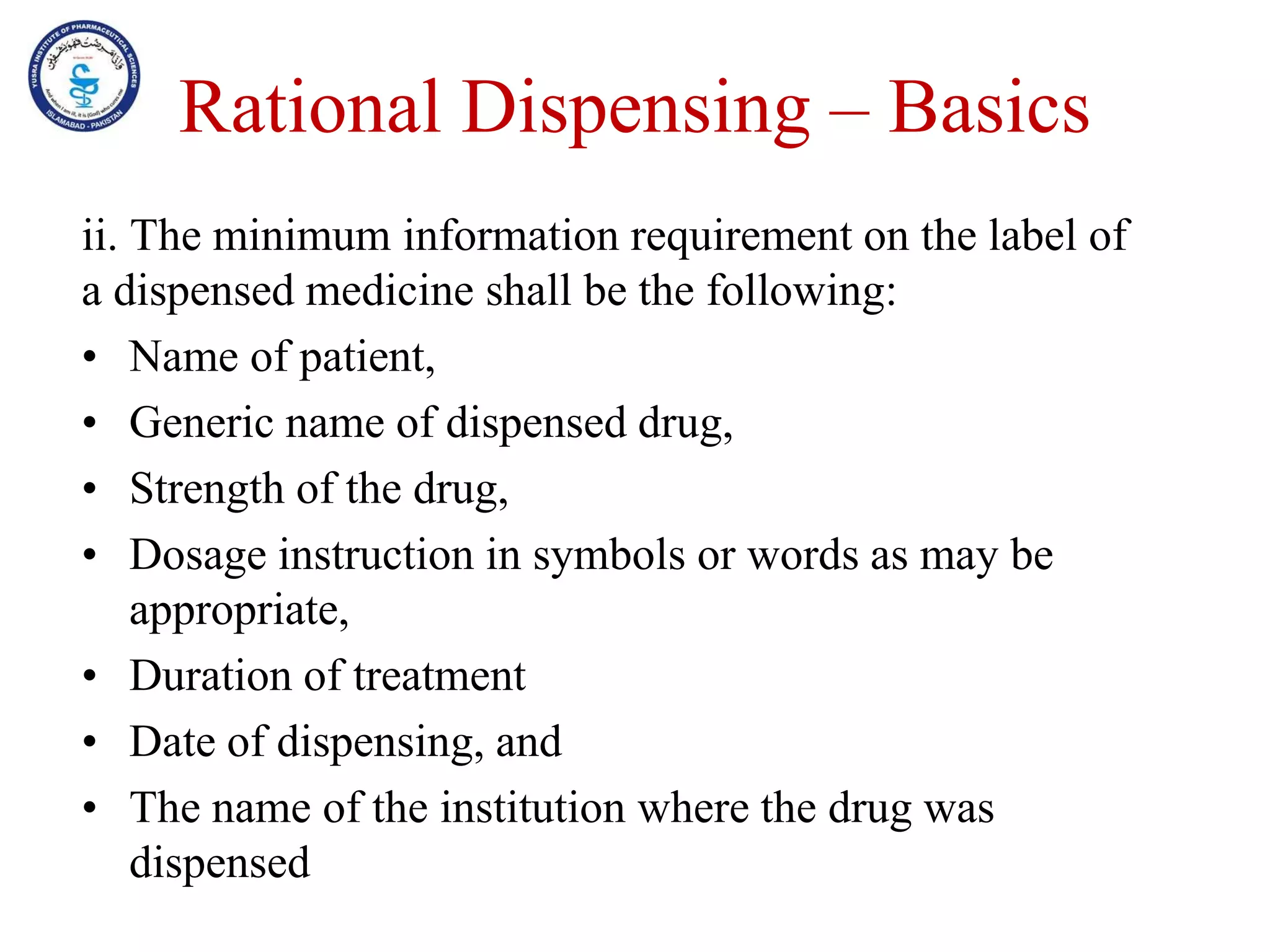 Rational Dispensing – Basics
ii. The minimum information requirement on the label of
a dispensed medicine shall be the following:
• Name of patient,
• Generic name of dispensed drug,
• Strength of the drug,
• Dosage instruction in symbols or words as may be
appropriate,
• Duration of treatment
• Date of dispensing, and
• The name of the institution where the drug was
dispensed
 