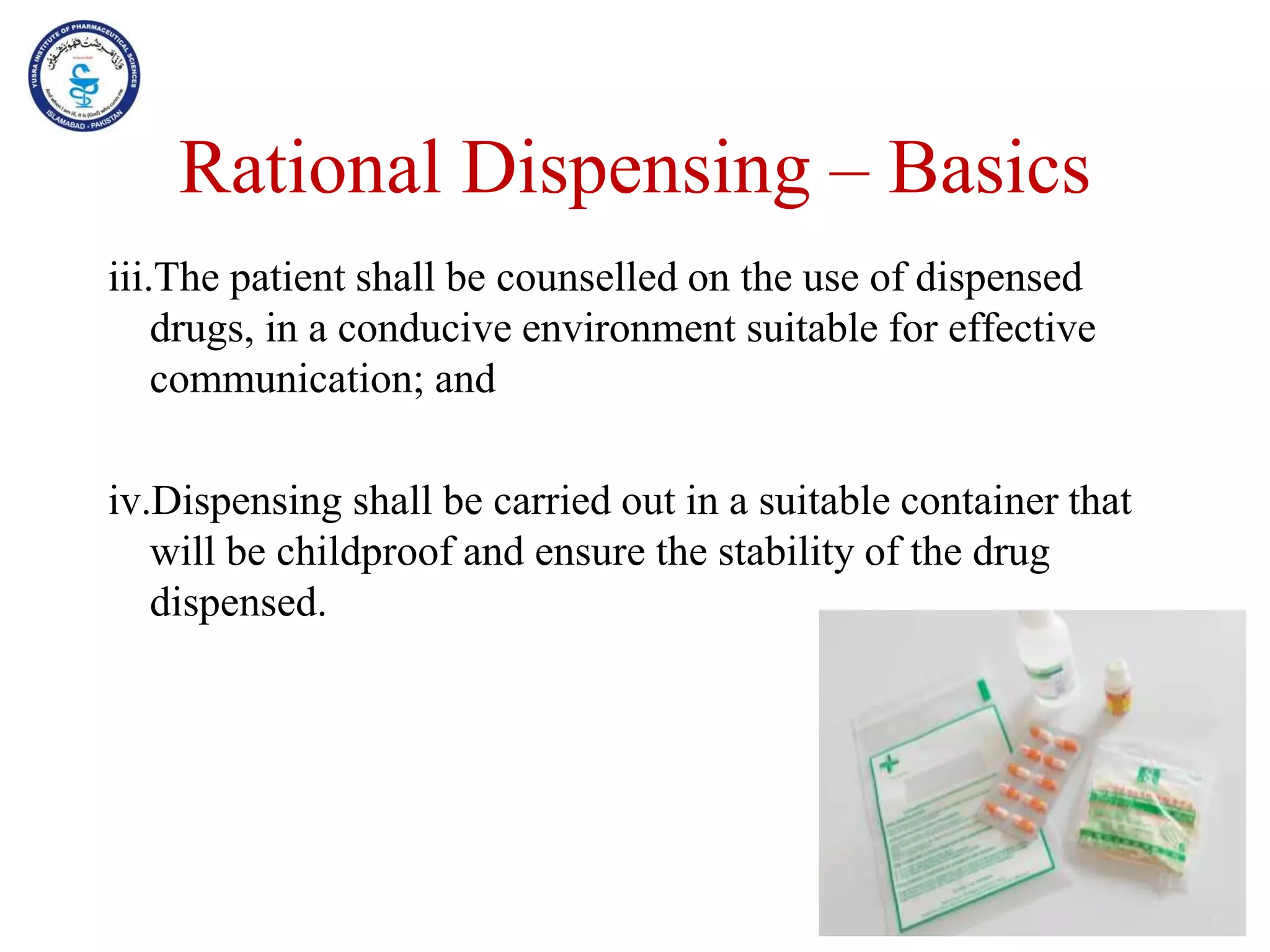 Rational Dispensing – Basics
iii.The patient shall be counselled on the use of dispensed
drugs, in a conducive environment suitable for effective
communication; and
iv.Dispensing shall be carried out in a suitable container that
will be childproof and ensure the stability of the drug
dispensed.
 