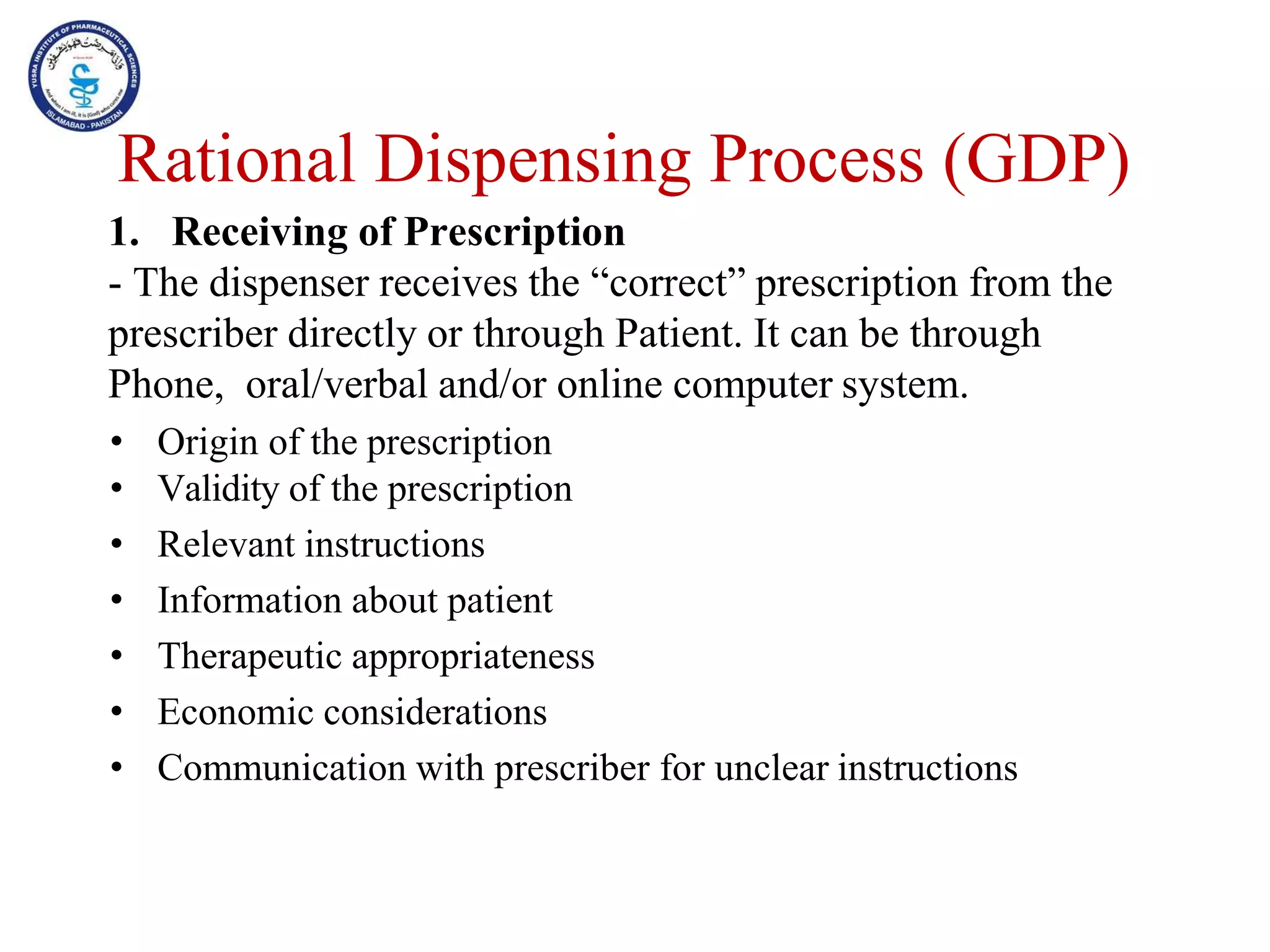 1. Receiving of Prescription
- The dispenser receives the “correct” prescription from the
prescriber directly or through Patient. It can be through
Phone, oral/verbal and/or online computer system.
• Origin of the prescription
• Validity of the prescription
• Relevant instructions
• Information about patient
• Therapeutic appropriateness
• Economic considerations
• Communication with prescriber for unclear instructions
Rational Dispensing Process (GDP)
 