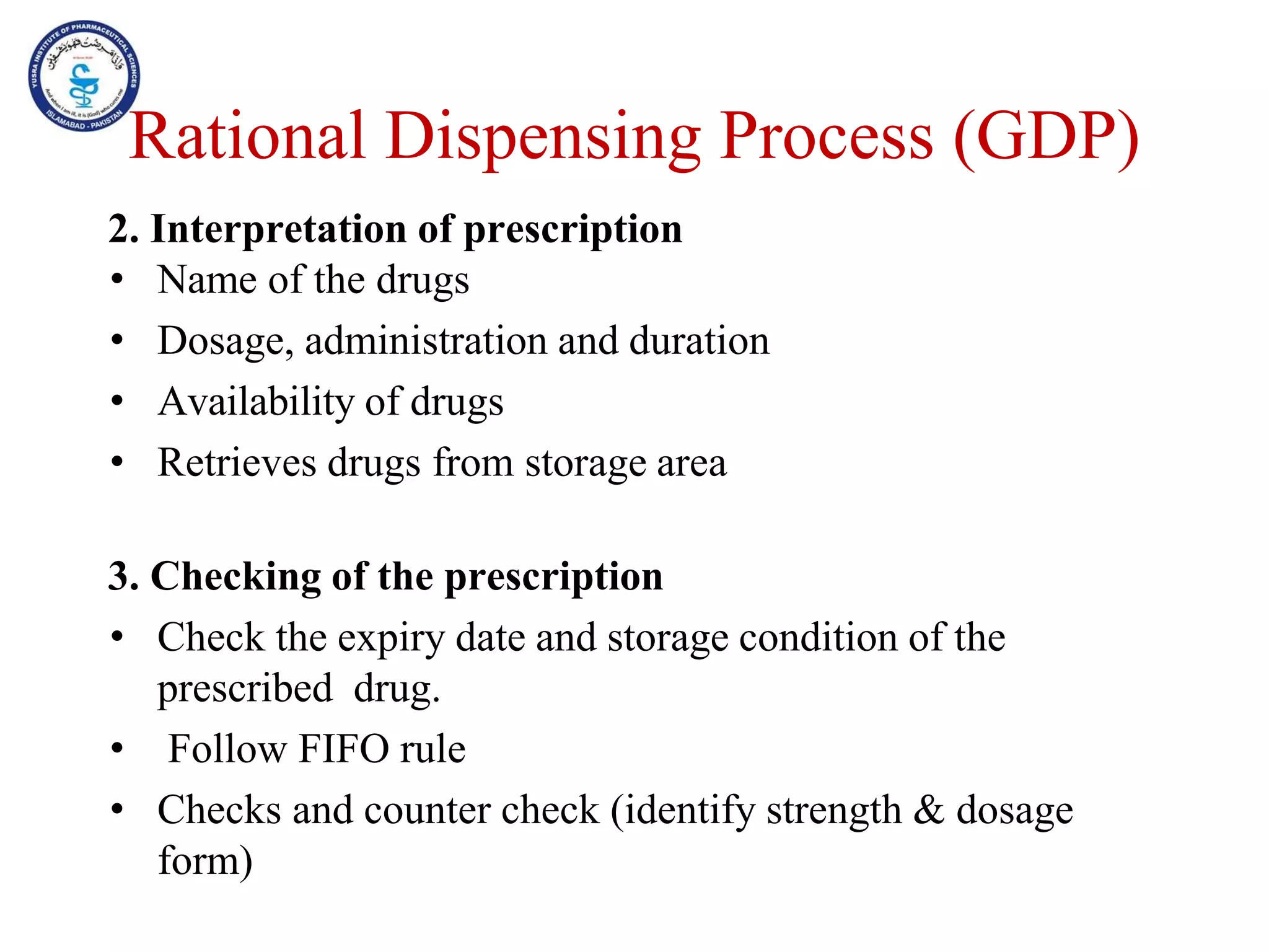 2. Interpretation of prescription
• Name of the drugs
• Dosage, administration and duration
• Availability of drugs
• Retrieves drugs from storage area
3. Checking of the prescription
• Check the expiry date and storage condition of the
prescribed drug.
• Follow FIFO rule
• Checks and counter check (identify strength & dosage
form)
Rational Dispensing Process (GDP)
 