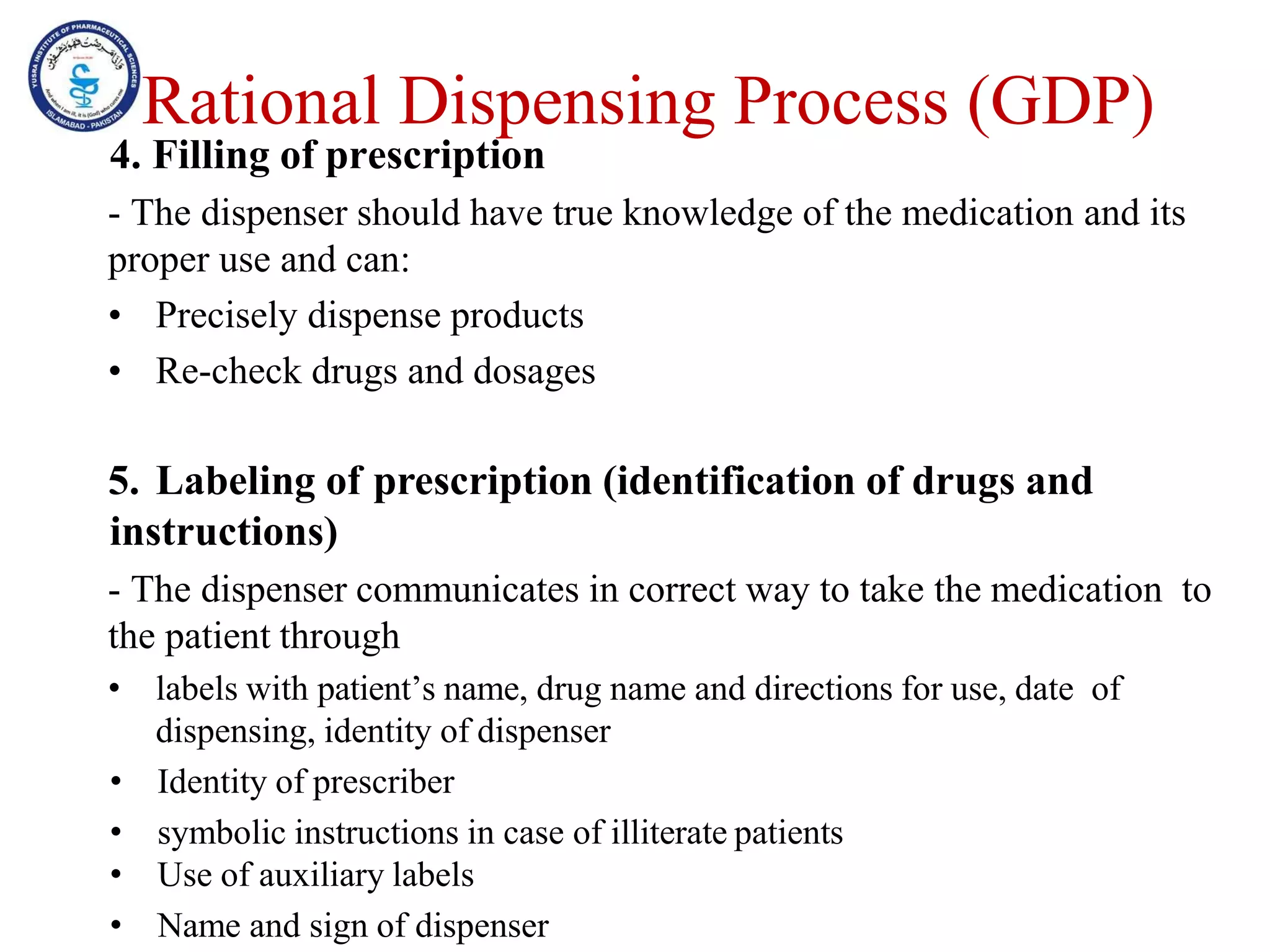 Rational Dispensing Process (GDP)
4. Filling of prescription
- The dispenser should have true knowledge of the medication and its
proper use and can:
• Precisely dispense products
• Re-check drugs and dosages
5. Labeling of prescription (identification of drugs and
instructions)
- The dispenser communicates in correct way to take the medication to
the patient through
• labels with patient’s name, drug name and directions for use, date of
dispensing, identity of dispenser
• Identity of prescriber
• symbolic instructions in case of illiterate patients
• Use of auxiliary labels
• Name and sign of dispenser
 