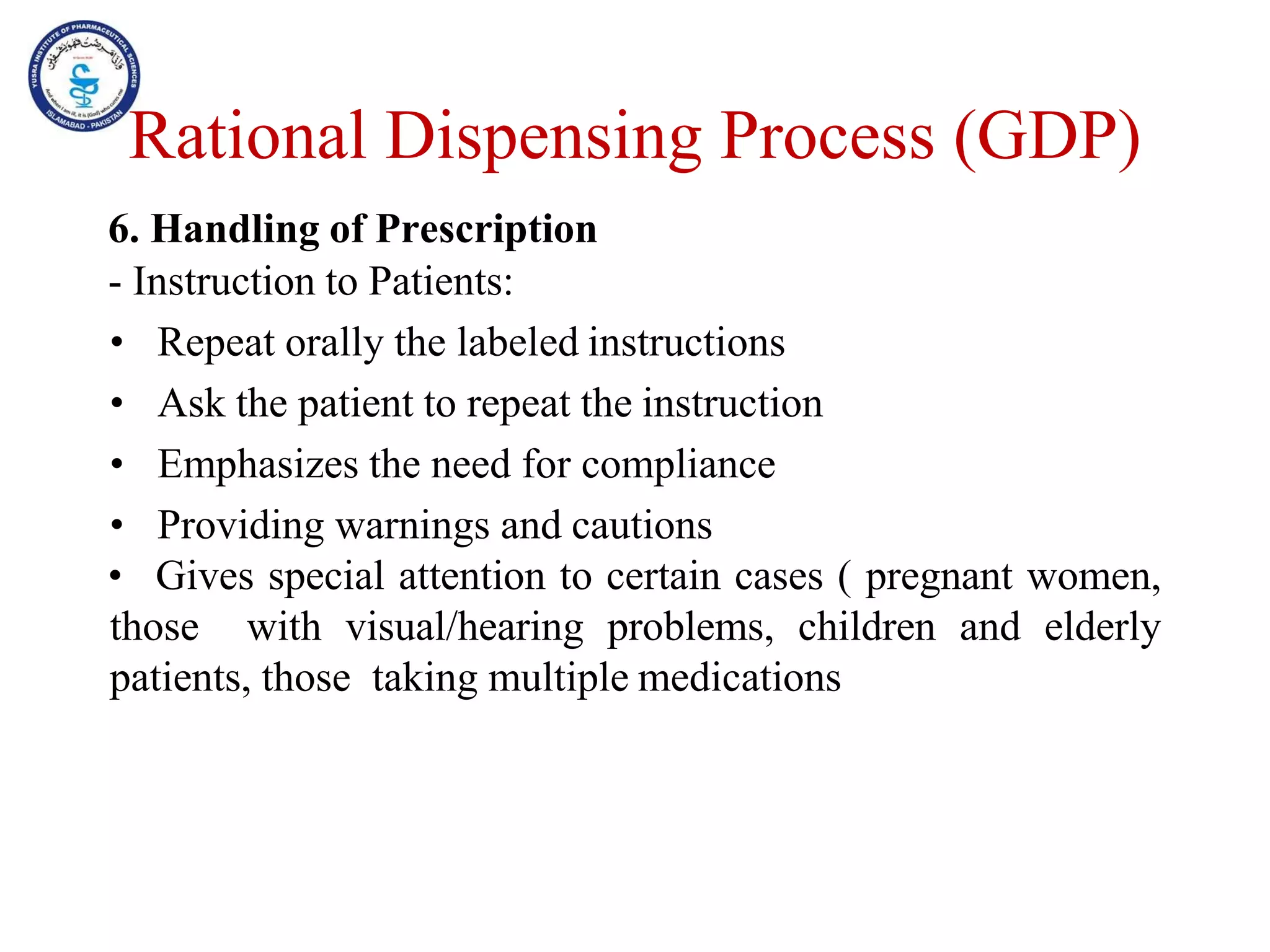 6. Handling of Prescription
- Instruction to Patients:
• Repeat orally the labeled instructions
• Ask the patient to repeat the instruction
• Emphasizes the need for compliance
• Providing warnings and cautions
• Gives special attention to certain cases ( pregnant women,
those with visual/hearing problems, children and elderly
patients, those taking multiple medications
Rational Dispensing Process (GDP)
 