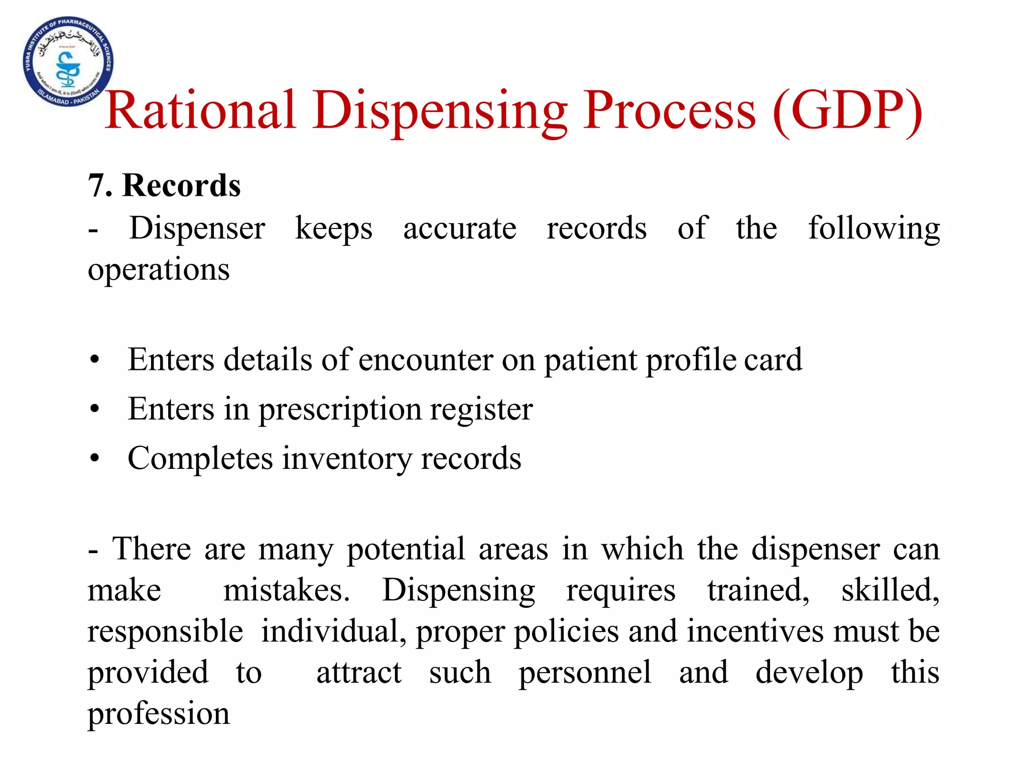 7. Records
- Dispenser keeps accurate records of the following
operations
• Enters details of encounter on patient profile card
• Enters in prescription register
• Completes inventory records
- There are many potential areas in which the dispenser can
make mistakes. Dispensing requires trained, skilled,
responsible individual, proper policies and incentives must be
provided to attract such personnel and develop this
profession
Rational Dispensing Process (GDP)
 