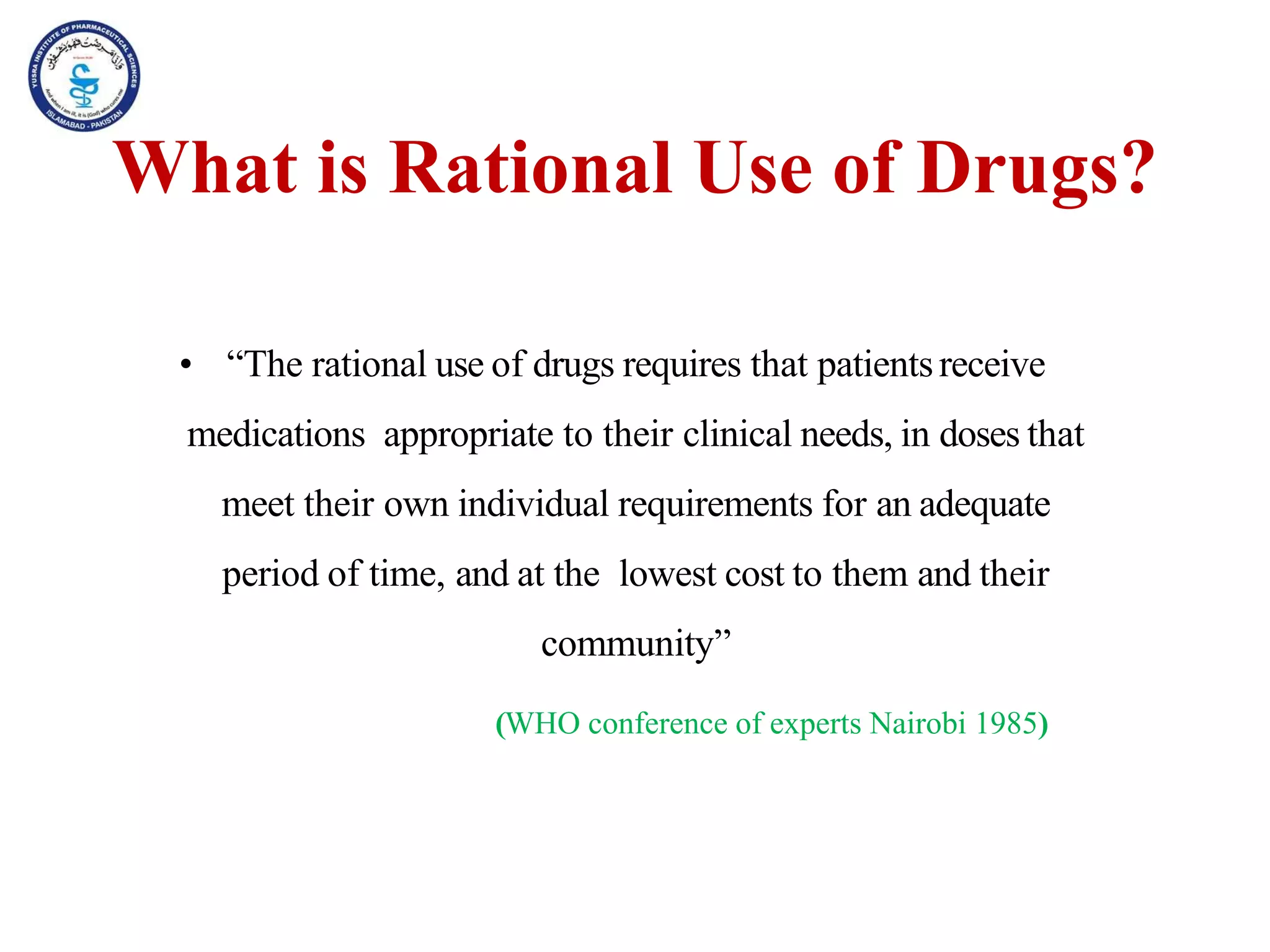 What is Rational Use of Drugs?
• “The rational use of drugs requires that patientsreceive
medications appropriate to their clinical needs, in doses that
meet their own individual requirements for an adequate
period of time, and at the lowest cost to them and their
community”
(WHO conference of experts Nairobi 1985)
 