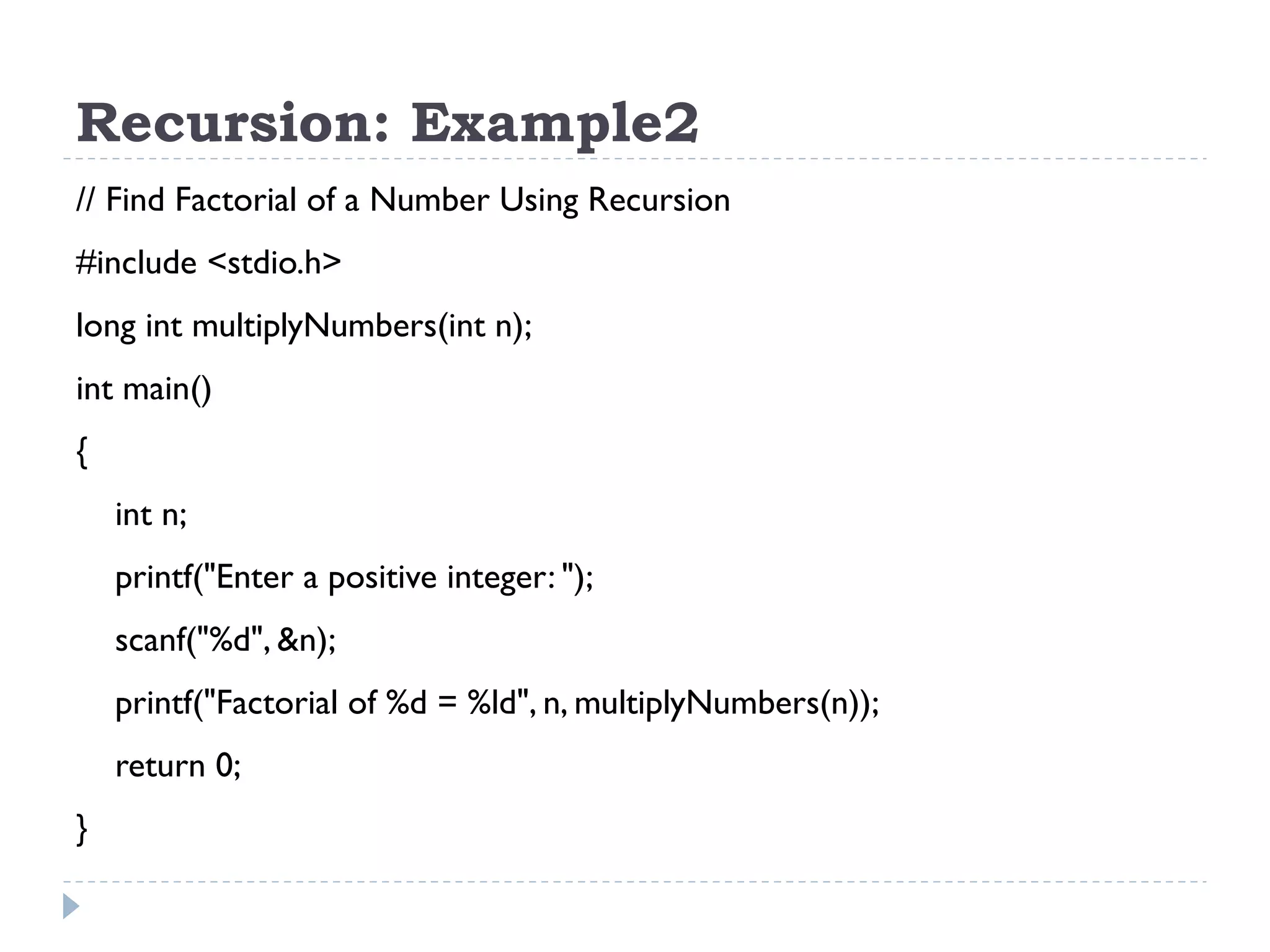 Recursion: Example2 // Find Factorial of a Number Using Recursion #include <stdio.h> long int multiplyNumbers(int n); int main() { int n; printf("Enter a positive integer: "); scanf("%d", &n); printf("Factorial of %d = %ld", n, multiplyNumbers(n)); return 0; } 
