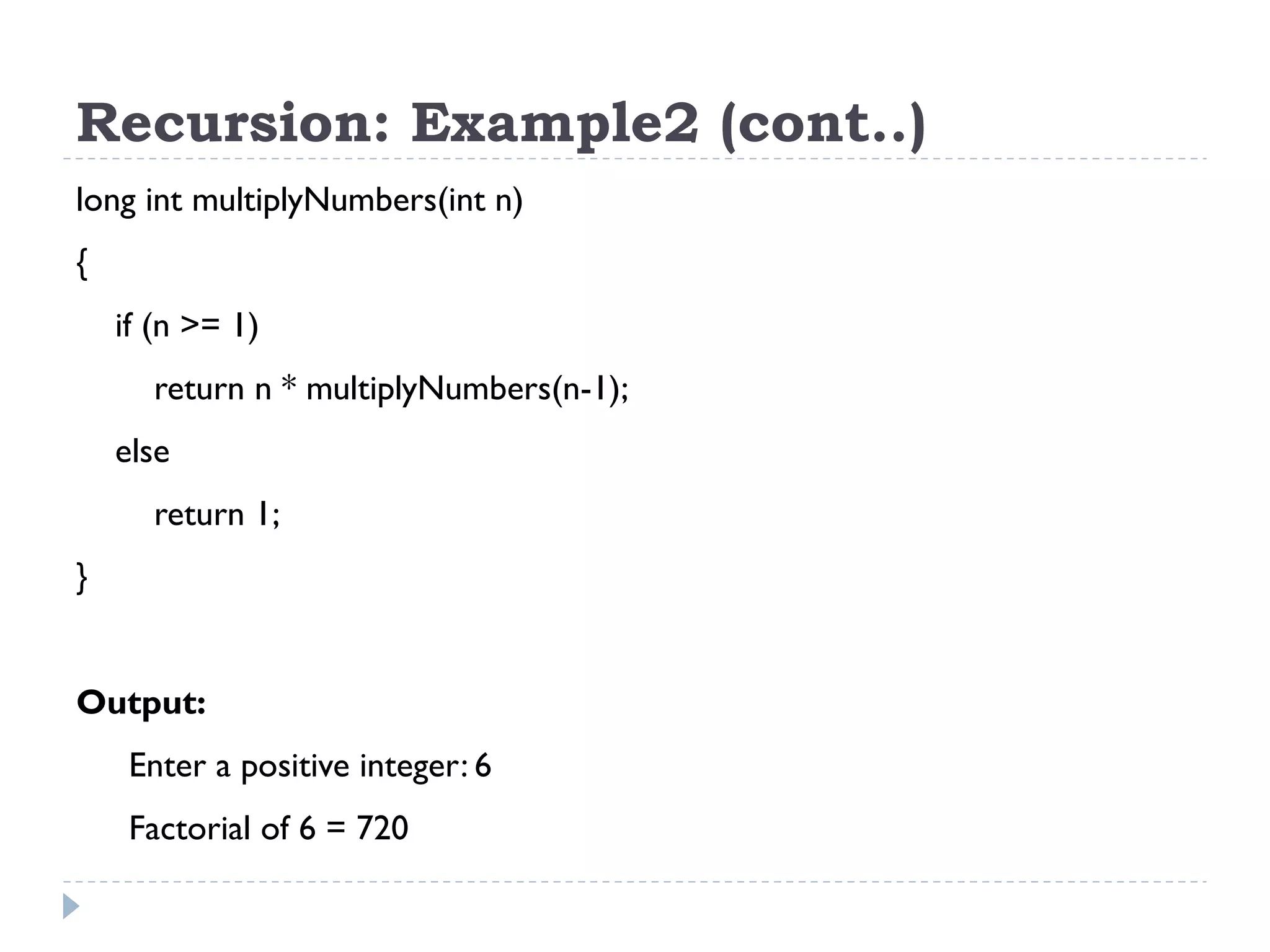 Recursion: Example2 (cont..) long int multiplyNumbers(int n) { if (n >= 1) return n * multiplyNumbers(n-1); else return 1; } Output: Enter a positive integer: 6 Factorial of 6 = 720 