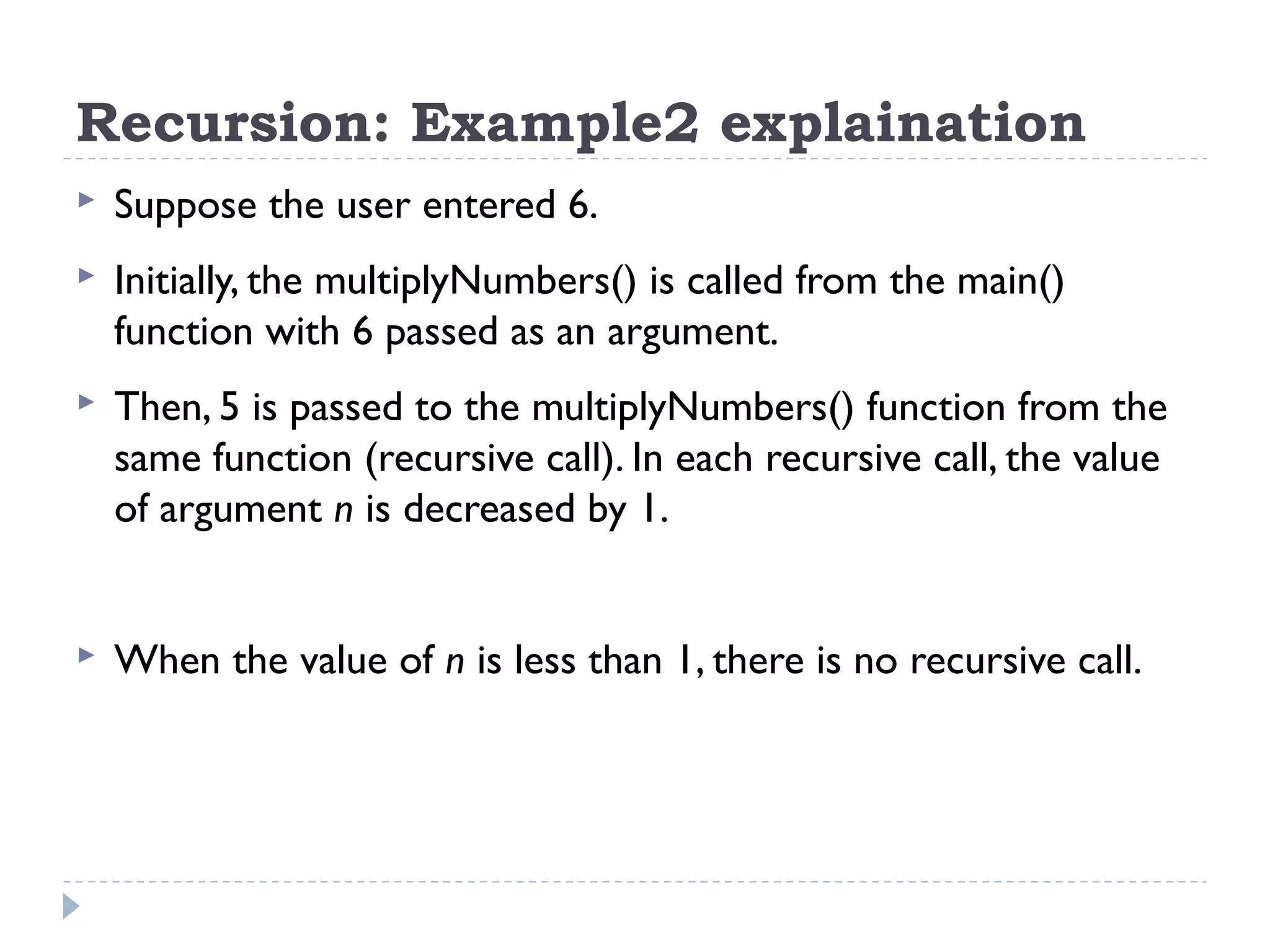 Recursion: Example2 explaination  Suppose the user entered 6.  Initially, the multiplyNumbers() is called from the main() function with 6 passed as an argument.  Then, 5 is passed to the multiplyNumbers() function from the same function (recursive call). In each recursive call, the value of argument n is decreased by 1.  When the value of n is less than 1, there is no recursive call. 