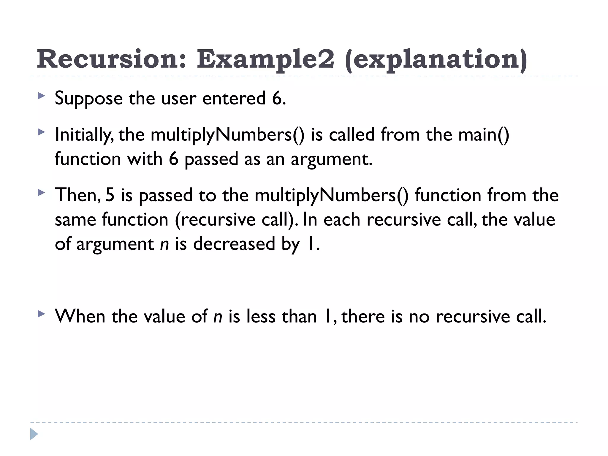 Recursion: Example2 (explanation)  Suppose the user entered 6.  Initially, the multiplyNumbers() is called from the main() function with 6 passed as an argument.  Then, 5 is passed to the multiplyNumbers() function from the same function (recursive call). In each recursive call, the value of argument n is decreased by 1.  When the value of n is less than 1, there is no recursive call. 