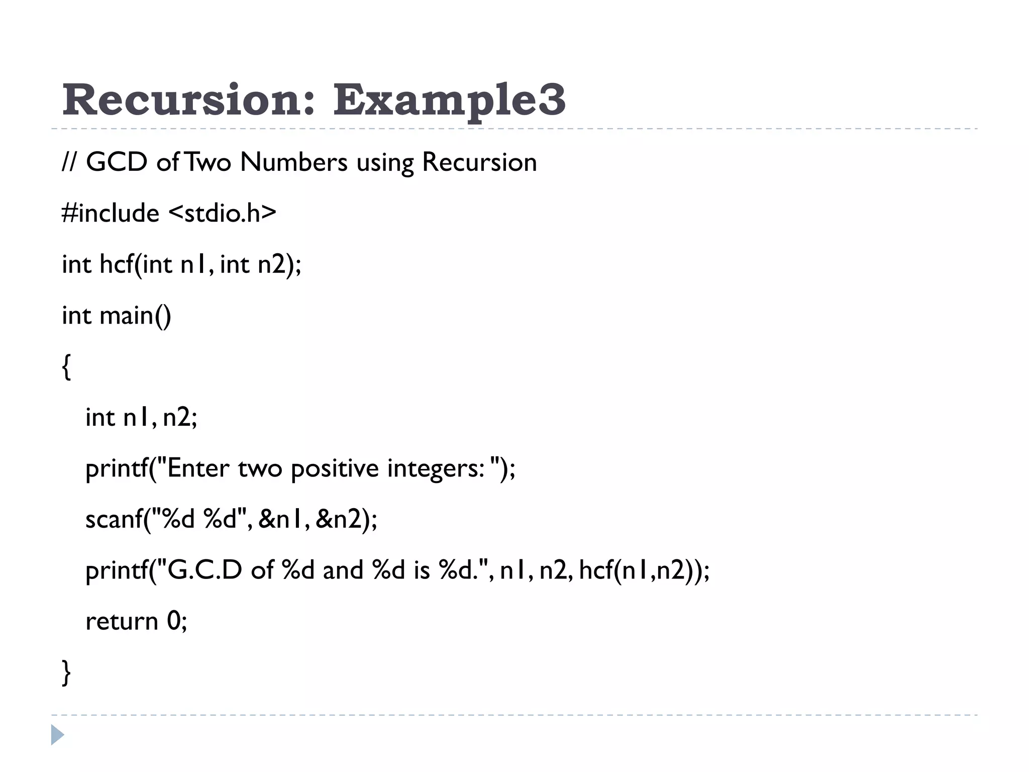Recursion: Example3 // GCD of Two Numbers using Recursion #include <stdio.h> int hcf(int n1, int n2); int main() { int n1, n2; printf("Enter two positive integers: "); scanf("%d %d", &n1, &n2); printf("G.C.D of %d and %d is %d.", n1, n2, hcf(n1,n2)); return 0; } 