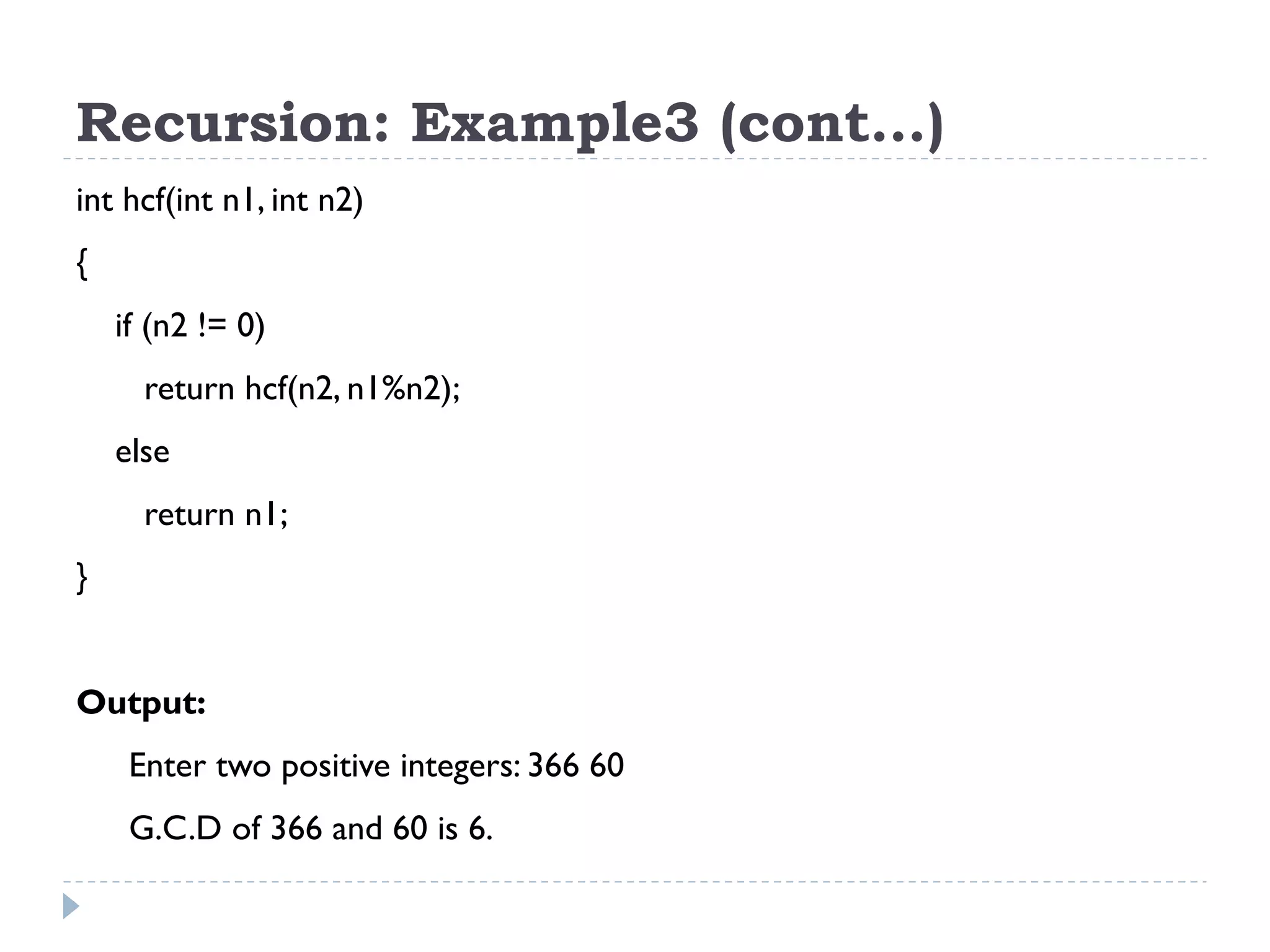 Recursion: Example3 (cont…) int hcf(int n1, int n2) { if (n2 != 0) return hcf(n2, n1%n2); else return n1; } Output: Enter two positive integers: 366 60 G.C.D of 366 and 60 is 6. 