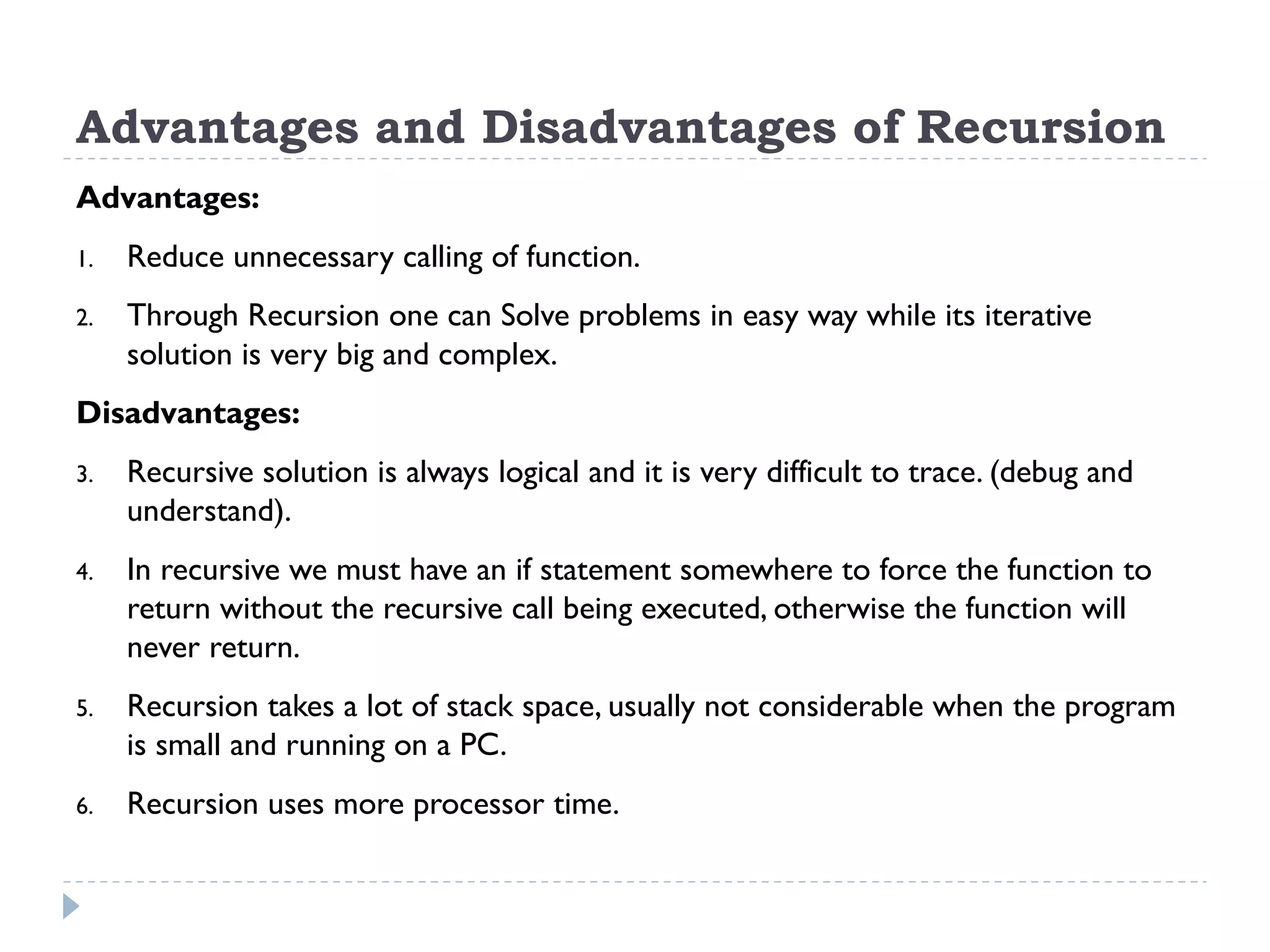 Advantages and Disadvantages of Recursion Advantages: 1. Reduce unnecessary calling of function. 2. Through Recursion one can Solve problems in easy way while its iterative solution is very big and complex. Disadvantages: 3. Recursive solution is always logical and it is very difficult to trace. (debug and understand). 4. In recursive we must have an if statement somewhere to force the function to return without the recursive call being executed, otherwise the function will never return. 5. Recursion takes a lot of stack space, usually not considerable when the program is small and running on a PC. 6. Recursion uses more processor time. 