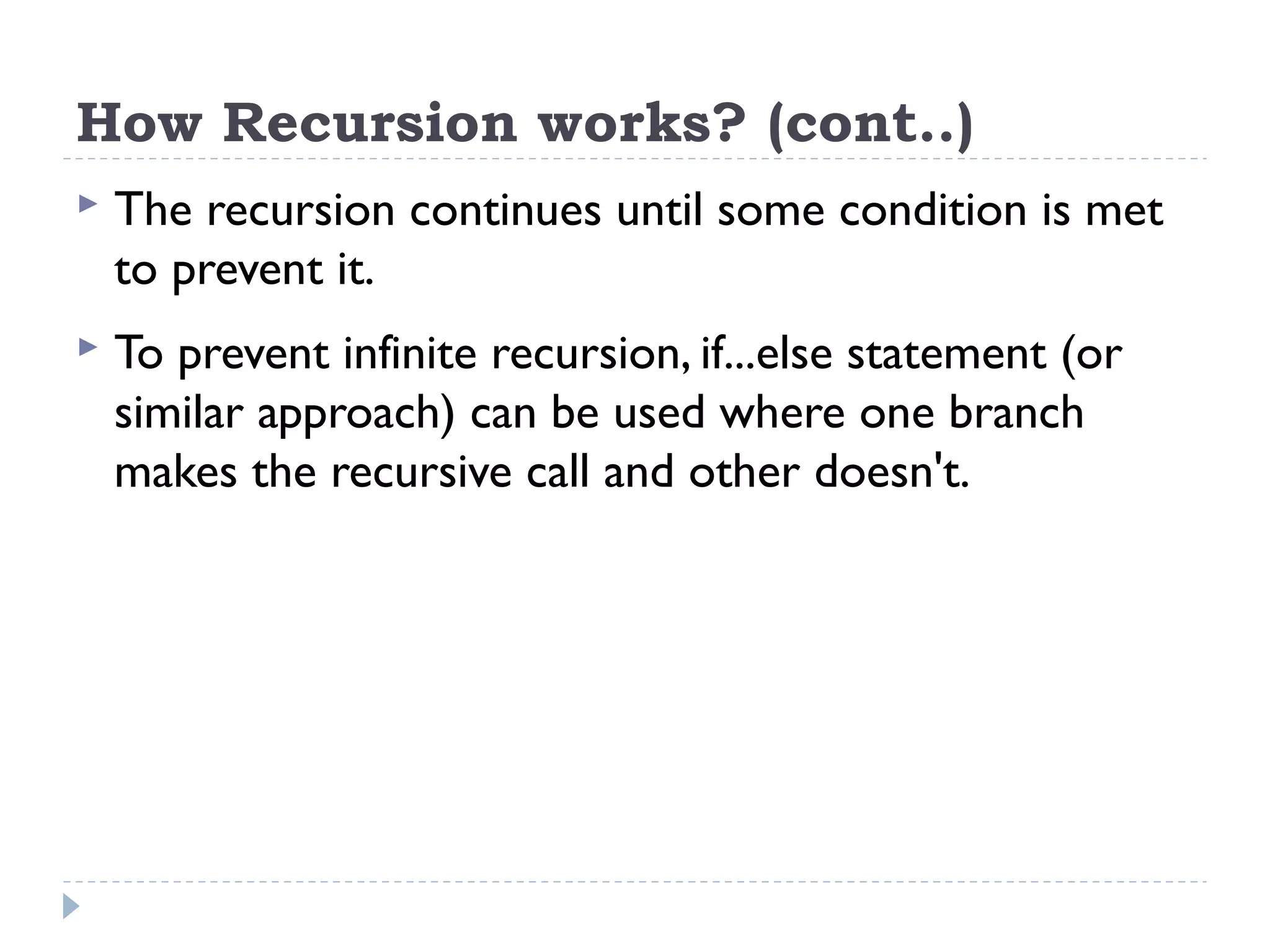 How Recursion works? (cont..)  The recursion continues until some condition is met to prevent it.  To prevent infinite recursion, if...else statement (or similar approach) can be used where one branch makes the recursive call and other doesn't. 