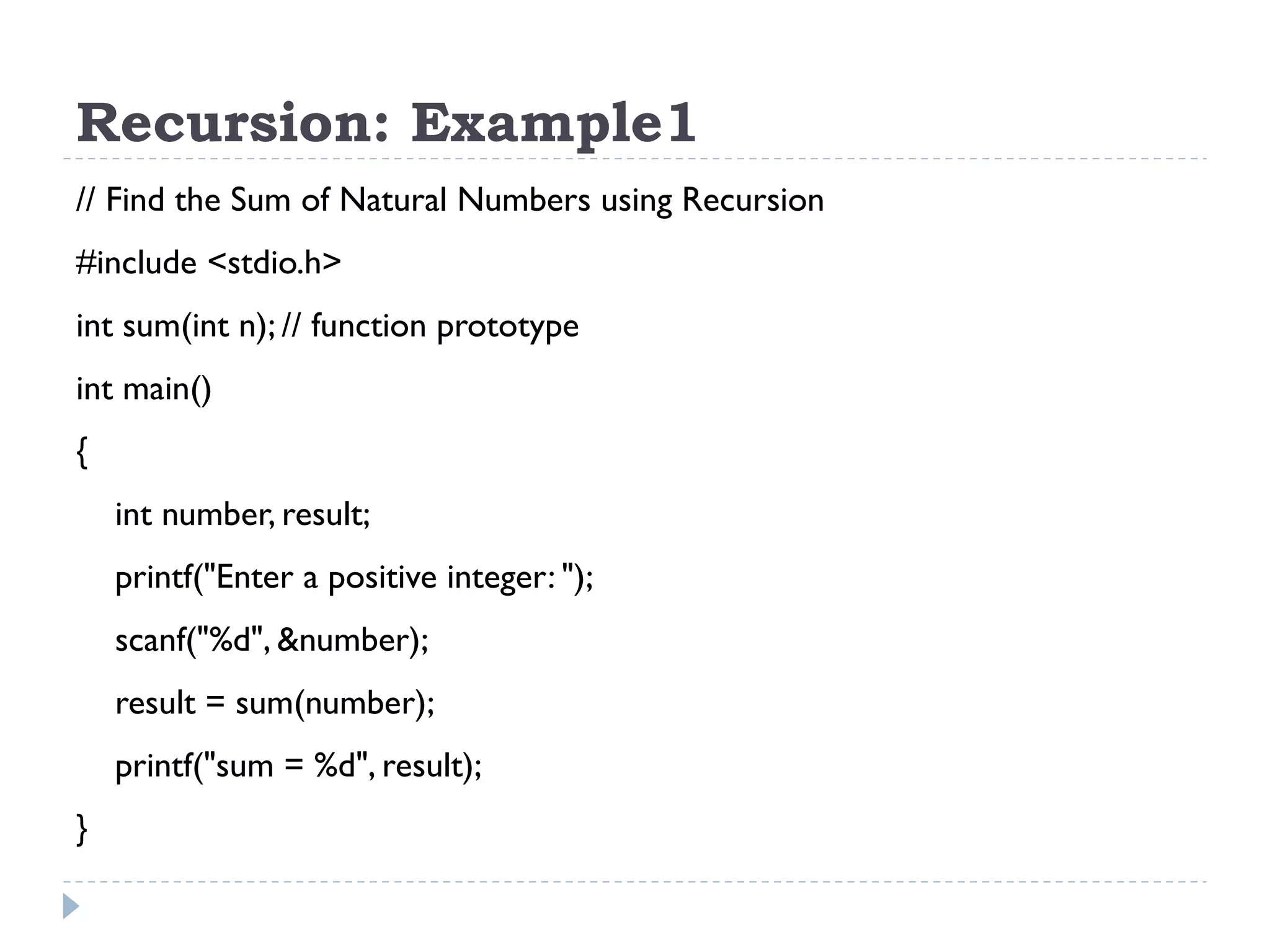 Recursion: Example1 // Find the Sum of Natural Numbers using Recursion #include <stdio.h> int sum(int n); // function prototype int main() { int number, result; printf("Enter a positive integer: "); scanf("%d", &number); result = sum(number); printf("sum = %d", result); } 